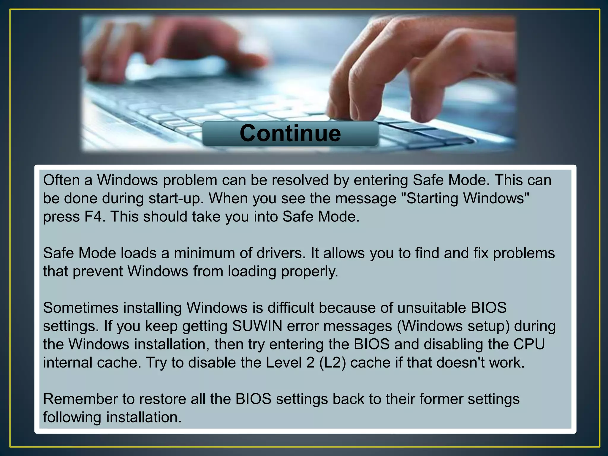 Often a Windows problem can be resolved by entering Safe Mode. This can
be done during start-up. When you see the message "Starting Windows"
press F4. This should take you into Safe Mode.
Safe Mode loads a minimum of drivers. It allows you to find and fix problems
that prevent Windows from loading properly.
Sometimes installing Windows is difficult because of unsuitable BIOS
settings. If you keep getting SUWIN error messages (Windows setup) during
the Windows installation, then try entering the BIOS and disabling the CPU
internal cache. Try to disable the Level 2 (L2) cache if that doesn't work.
Remember to restore all the BIOS settings back to their former settings
following installation.
Continue
 