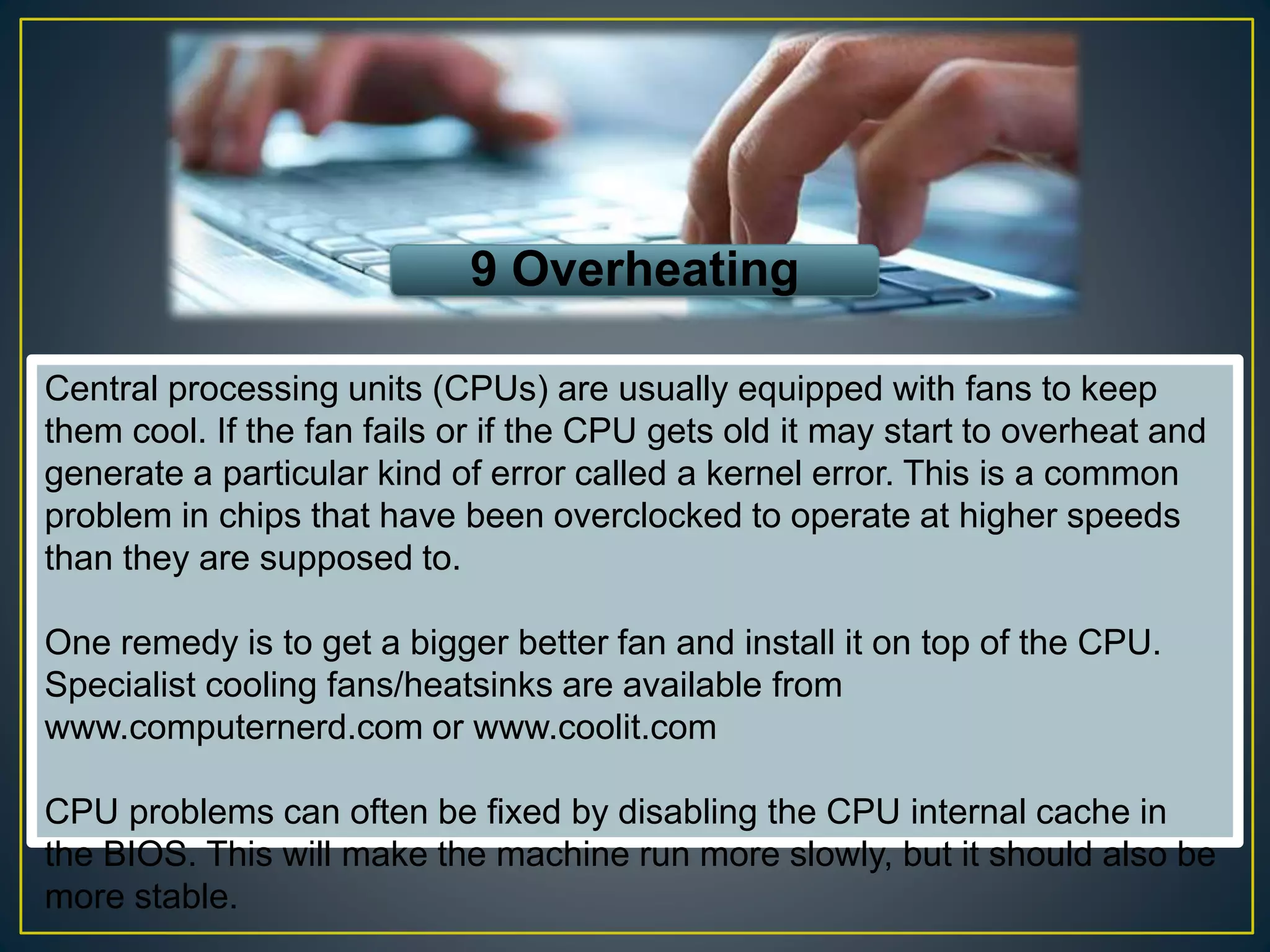 9 Overheating
Central processing units (CPUs) are usually equipped with fans to keep
them cool. If the fan fails or if the CPU gets old it may start to overheat and
generate a particular kind of error called a kernel error. This is a common
problem in chips that have been overclocked to operate at higher speeds
than they are supposed to.
One remedy is to get a bigger better fan and install it on top of the CPU.
Specialist cooling fans/heatsinks are available from
www.computernerd.com or www.coolit.com
CPU problems can often be fixed by disabling the CPU internal cache in
the BIOS. This will make the machine run more slowly, but it should also be
more stable.
 