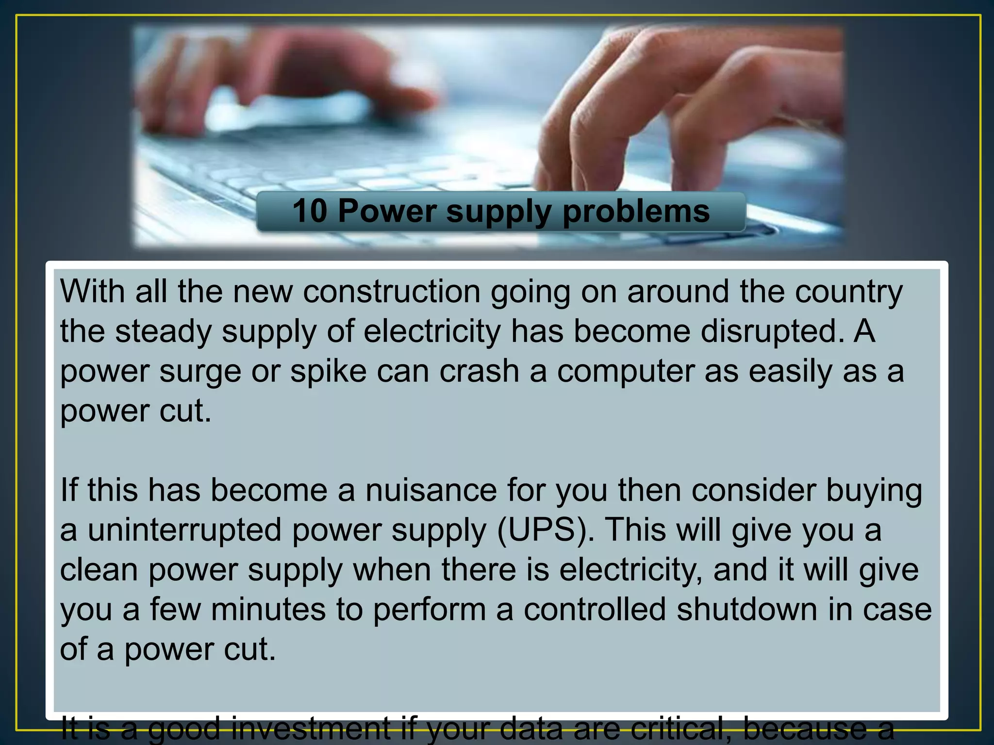 10 Power supply problems
With all the new construction going on around the country
the steady supply of electricity has become disrupted. A
power surge or spike can crash a computer as easily as a
power cut.
If this has become a nuisance for you then consider buying
a uninterrupted power supply (UPS). This will give you a
clean power supply when there is electricity, and it will give
you a few minutes to perform a controlled shutdown in case
of a power cut.
It is a good investment if your data are critical, because a
 