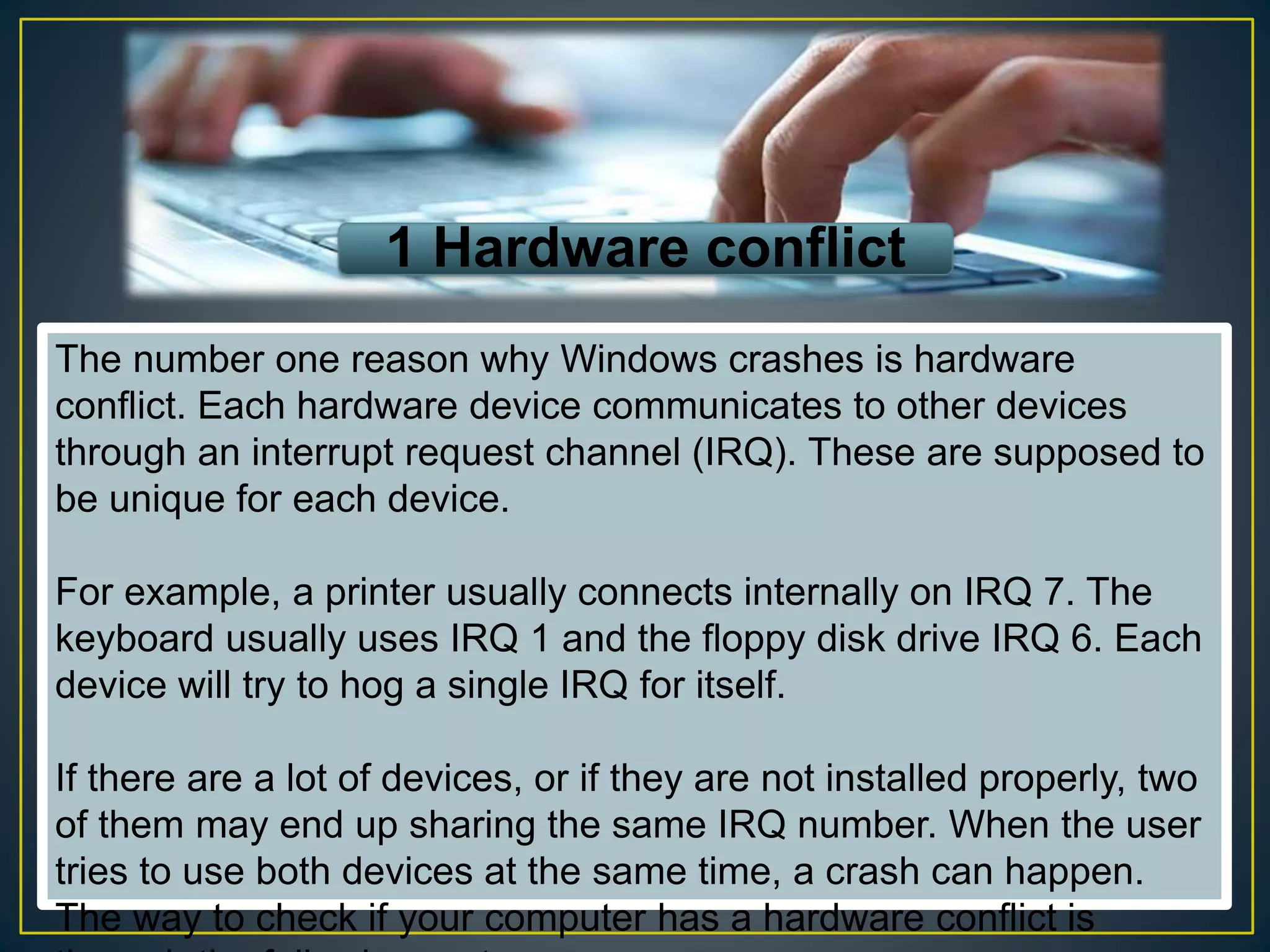 1 Hardware conflict
The number one reason why Windows crashes is hardware
conflict. Each hardware device communicates to other devices
through an interrupt request channel (IRQ). These are supposed to
be unique for each device.
For example, a printer usually connects internally on IRQ 7. The
keyboard usually uses IRQ 1 and the floppy disk drive IRQ 6. Each
device will try to hog a single IRQ for itself.
If there are a lot of devices, or if they are not installed properly, two
of them may end up sharing the same IRQ number. When the user
tries to use both devices at the same time, a crash can happen.
The way to check if your computer has a hardware conflict is
 