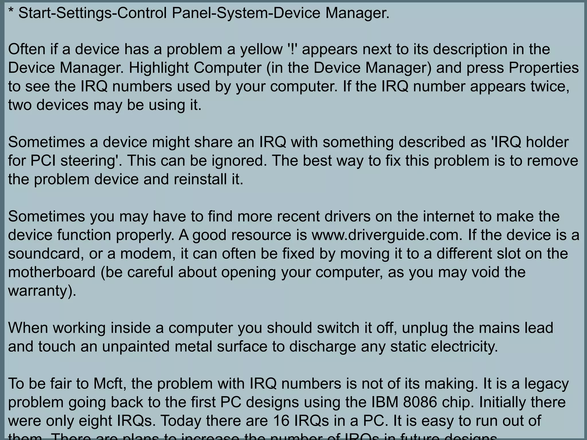 * Start-Settings-Control Panel-System-Device Manager.
Often if a device has a problem a yellow '!' appears next to its description in the
Device Manager. Highlight Computer (in the Device Manager) and press Properties
to see the IRQ numbers used by your computer. If the IRQ number appears twice,
two devices may be using it.
Sometimes a device might share an IRQ with something described as 'IRQ holder
for PCI steering'. This can be ignored. The best way to fix this problem is to remove
the problem device and reinstall it.
Sometimes you may have to find more recent drivers on the internet to make the
device function properly. A good resource is www.driverguide.com. If the device is a
soundcard, or a modem, it can often be fixed by moving it to a different slot on the
motherboard (be careful about opening your computer, as you may void the
warranty).
When working inside a computer you should switch it off, unplug the mains lead
and touch an unpainted metal surface to discharge any static electricity.
To be fair to Mcft, the problem with IRQ numbers is not of its making. It is a legacy
problem going back to the first PC designs using the IBM 8086 chip. Initially there
were only eight IRQs. Today there are 16 IRQs in a PC. It is easy to run out of
 