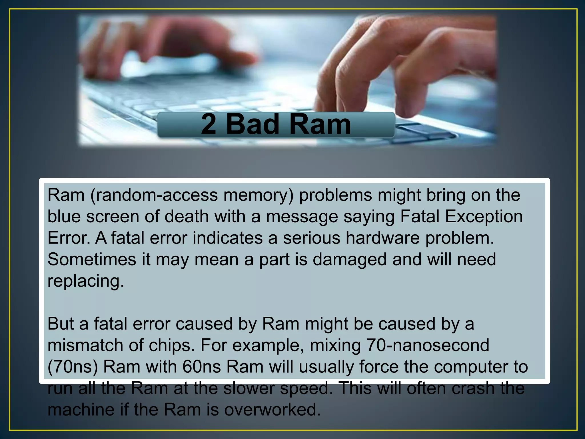 2 Bad Ram
Ram (random-access memory) problems might bring on the
blue screen of death with a message saying Fatal Exception
Error. A fatal error indicates a serious hardware problem.
Sometimes it may mean a part is damaged and will need
replacing.
But a fatal error caused by Ram might be caused by a
mismatch of chips. For example, mixing 70-nanosecond
(70ns) Ram with 60ns Ram will usually force the computer to
run all the Ram at the slower speed. This will often crash the
machine if the Ram is overworked.
 