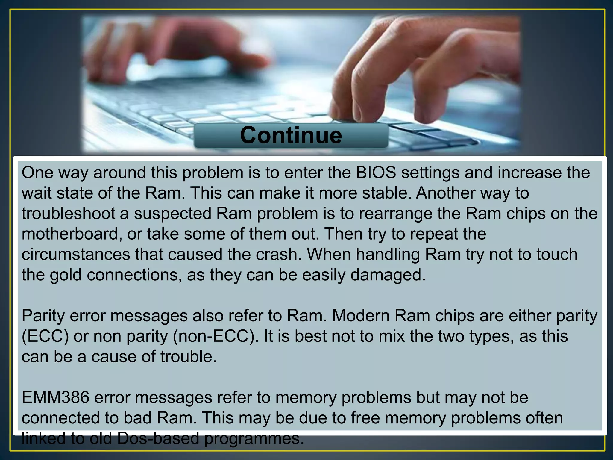 One way around this problem is to enter the BIOS settings and increase the
wait state of the Ram. This can make it more stable. Another way to
troubleshoot a suspected Ram problem is to rearrange the Ram chips on the
motherboard, or take some of them out. Then try to repeat the
circumstances that caused the crash. When handling Ram try not to touch
the gold connections, as they can be easily damaged.
Parity error messages also refer to Ram. Modern Ram chips are either parity
(ECC) or non parity (non-ECC). It is best not to mix the two types, as this
can be a cause of trouble.
EMM386 error messages refer to memory problems but may not be
connected to bad Ram. This may be due to free memory problems often
linked to old Dos-based programmes.
Continue
 