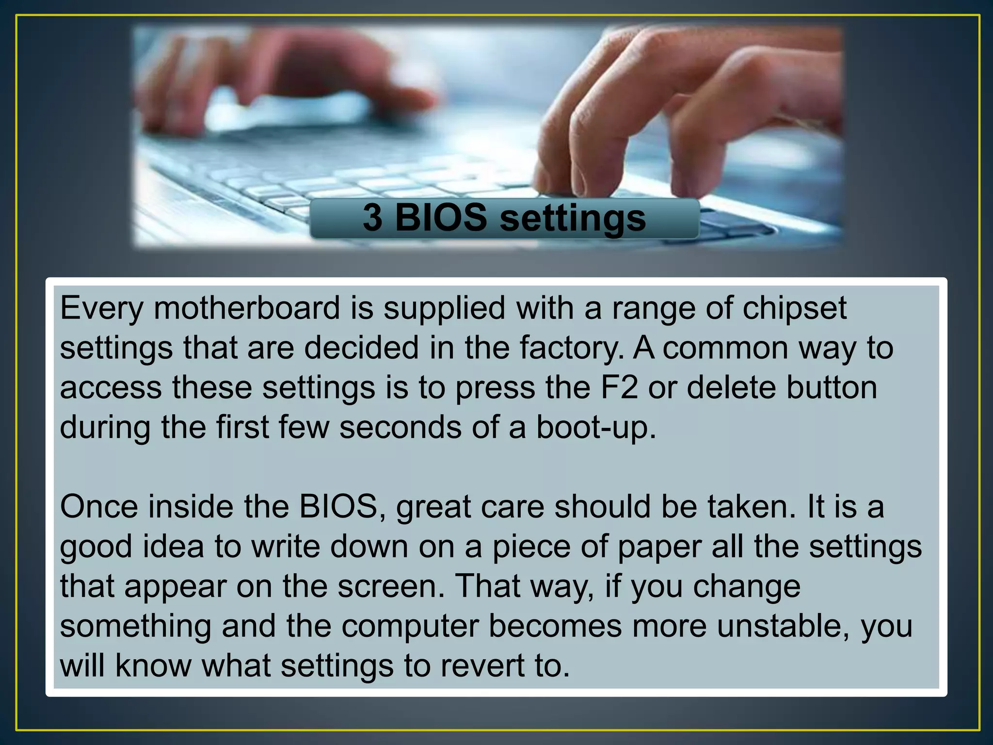 3 BIOS settings
Every motherboard is supplied with a range of chipset
settings that are decided in the factory. A common way to
access these settings is to press the F2 or delete button
during the first few seconds of a boot-up.
Once inside the BIOS, great care should be taken. It is a
good idea to write down on a piece of paper all the settings
that appear on the screen. That way, if you change
something and the computer becomes more unstable, you
will know what settings to revert to.
 