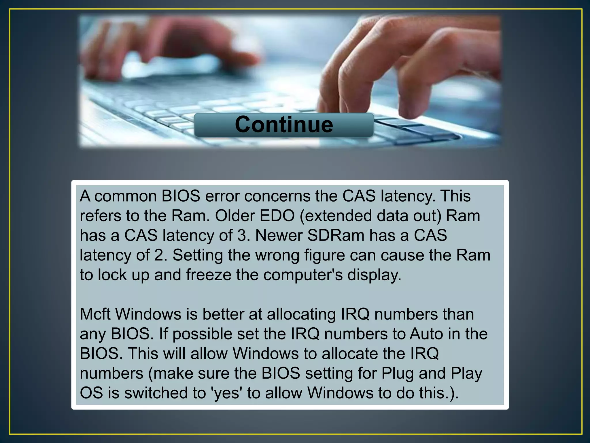A common BIOS error concerns the CAS latency. This
refers to the Ram. Older EDO (extended data out) Ram
has a CAS latency of 3. Newer SDRam has a CAS
latency of 2. Setting the wrong figure can cause the Ram
to lock up and freeze the computer's display.
Mcft Windows is better at allocating IRQ numbers than
any BIOS. If possible set the IRQ numbers to Auto in the
BIOS. This will allow Windows to allocate the IRQ
numbers (make sure the BIOS setting for Plug and Play
OS is switched to 'yes' to allow Windows to do this.).
Continue
 