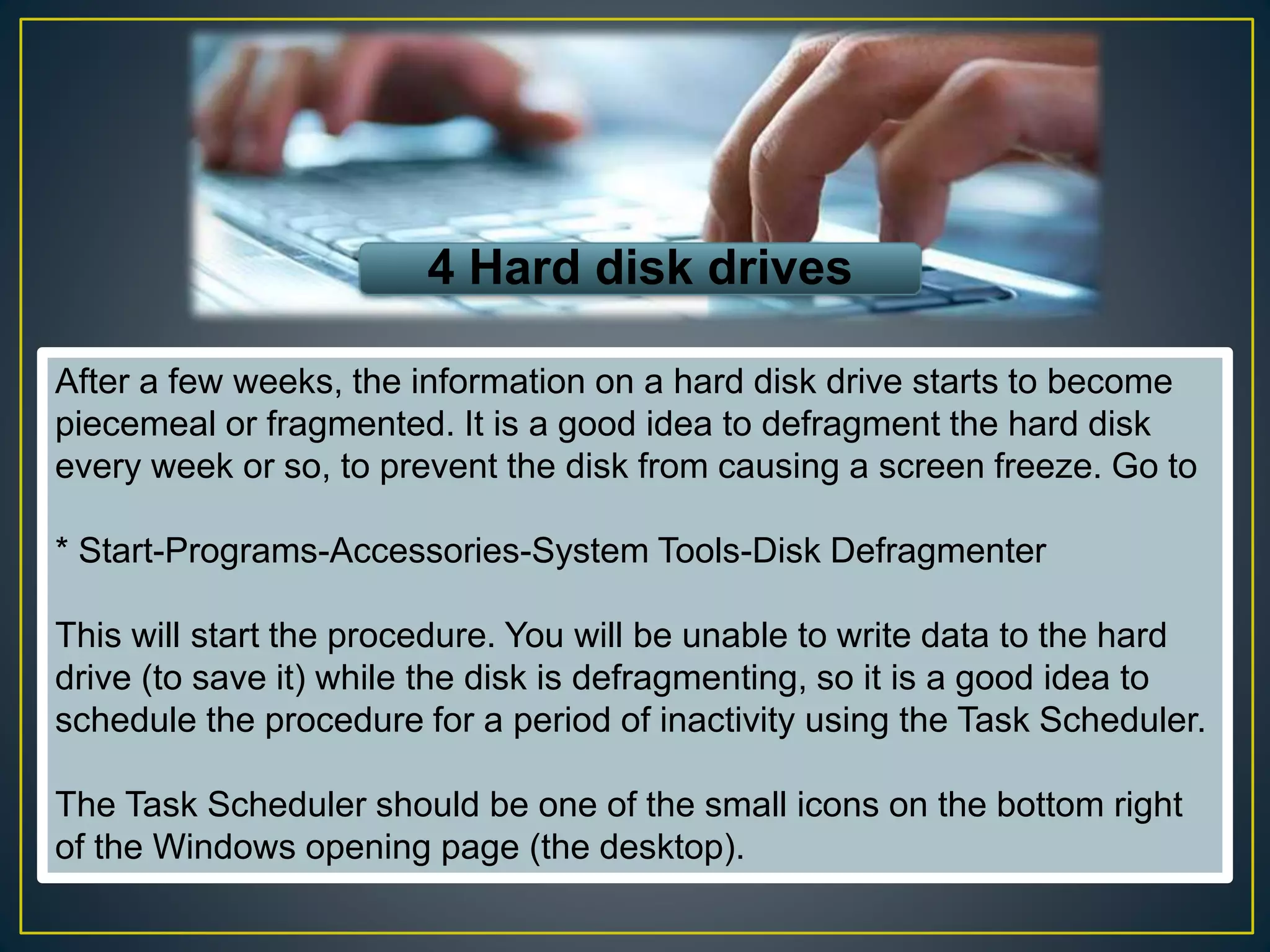 4 Hard disk drives
After a few weeks, the information on a hard disk drive starts to become
piecemeal or fragmented. It is a good idea to defragment the hard disk
every week or so, to prevent the disk from causing a screen freeze. Go to
* Start-Programs-Accessories-System Tools-Disk Defragmenter
This will start the procedure. You will be unable to write data to the hard
drive (to save it) while the disk is defragmenting, so it is a good idea to
schedule the procedure for a period of inactivity using the Task Scheduler.
The Task Scheduler should be one of the small icons on the bottom right
of the Windows opening page (the desktop).
 