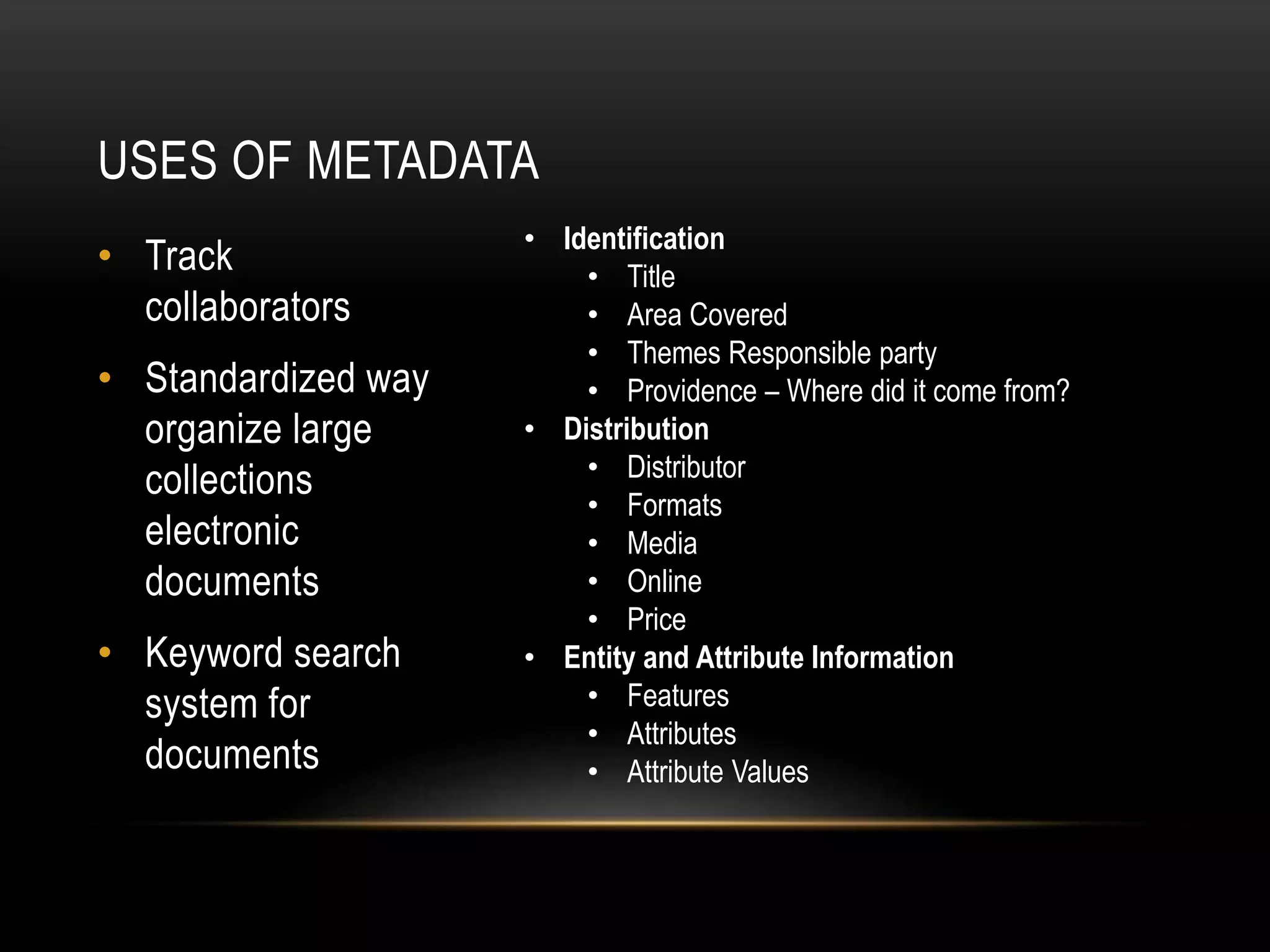 USES OF METADATA
• Track
collaborators
• Standardized way
organize large
collections
electronic
documents
• Keyword search
system for
documents
• Identification
• Title
• Area Covered
• Themes Responsible party
• Providence – Where did it come from?
• Distribution
• Distributor
• Formats
• Media
• Online
• Price
• Entity and Attribute Information
• Features
• Attributes
• Attribute Values
 