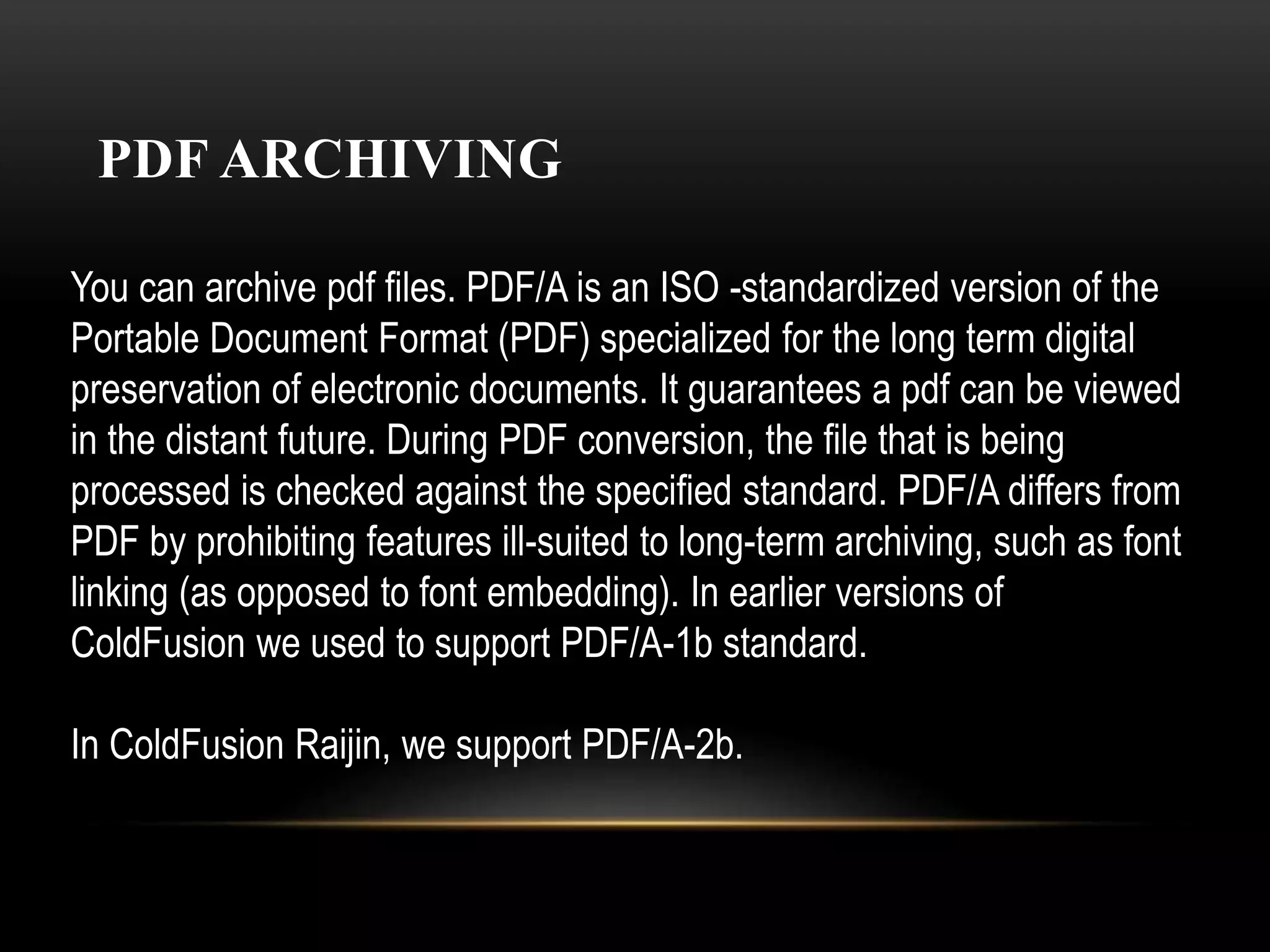 PDF ARCHIVING
You can archive pdf files. PDF/A is an ISO -standardized version of the
Portable Document Format (PDF) specialized for the long term digital
preservation of electronic documents. It guarantees a pdf can be viewed
in the distant future. During PDF conversion, the file that is being
processed is checked against the specified standard. PDF/A differs from
PDF by prohibiting features ill-suited to long-term archiving, such as font
linking (as opposed to font embedding). In earlier versions of
ColdFusion we used to support PDF/A-1b standard.
In ColdFusion Raijin, we support PDF/A-2b.
 