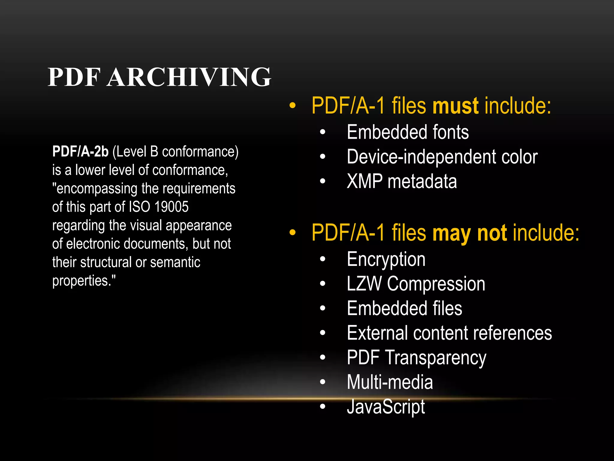 PDF ARCHIVING
• PDF/A-1 files must include:
• Embedded fonts
• Device-independent color
• XMP metadata
• PDF/A-1 files may not include:
• Encryption
• LZW Compression
• Embedded files
• External content references
• PDF Transparency
• Multi-media
• JavaScript
PDF/A-2b (Level B conformance)
is a lower level of conformance,
"encompassing the requirements
of this part of ISO 19005
regarding the visual appearance
of electronic documents, but not
their structural or semantic
properties."
 