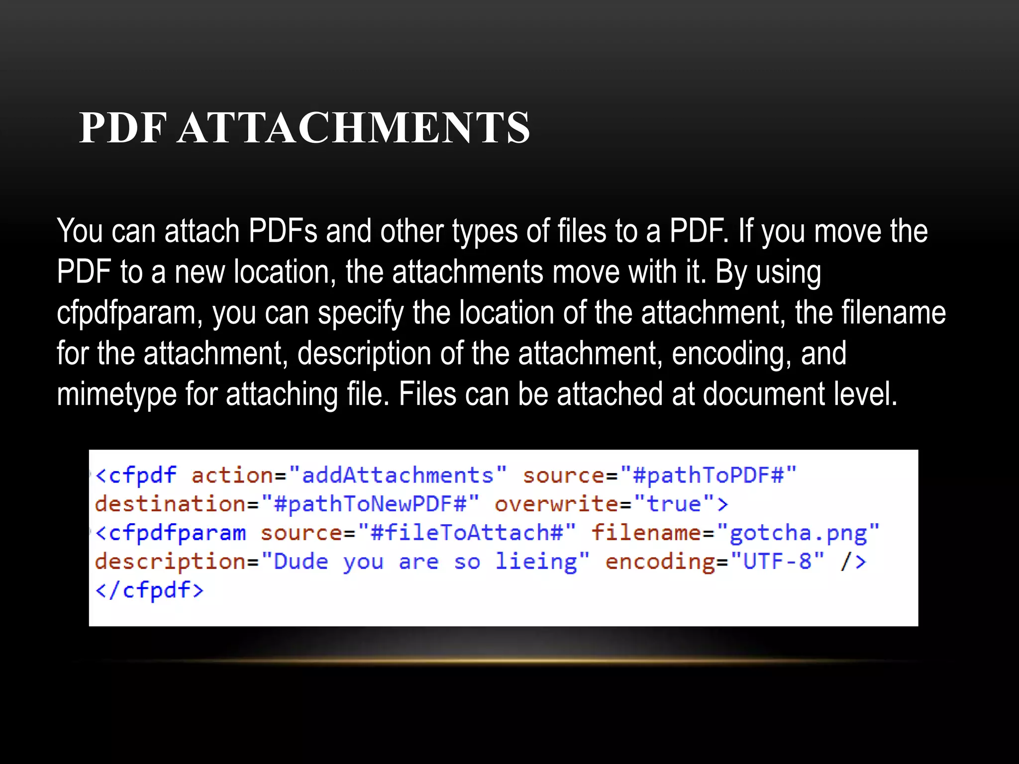 PDF ATTACHMENTS
You can attach PDFs and other types of files to a PDF. If you move the
PDF to a new location, the attachments move with it. By using
cfpdfparam, you can specify the location of the attachment, the filename
for the attachment, description of the attachment, encoding, and
mimetype for attaching file. Files can be attached at document level.
 