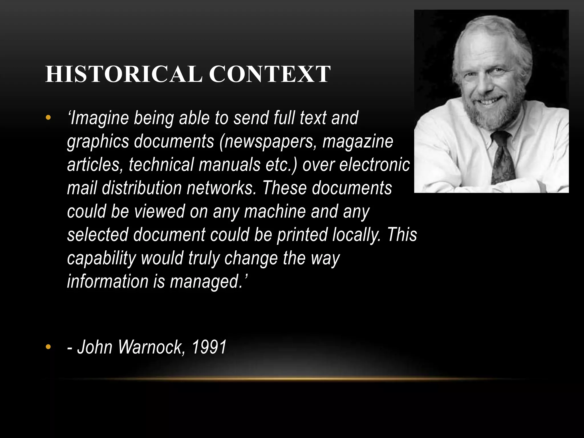 HISTORICAL CONTEXT
• ‘Imagine being able to send full text and
graphics documents (newspapers, magazine
articles, technical manuals etc.) over electronic
mail distribution networks. These documents
could be viewed on any machine and any
selected document could be printed locally. This
capability would truly change the way
information is managed.’
• - John Warnock, 1991
 