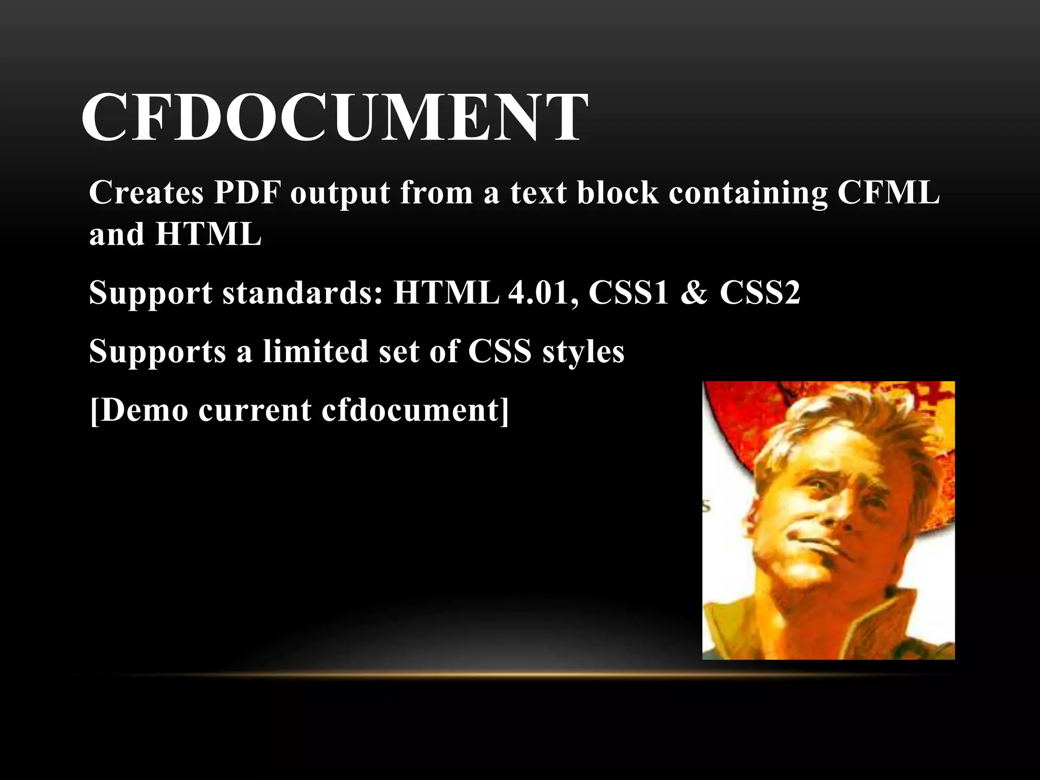 CFDOCUMENT
Creates PDF output from a text block containing CFML
and HTML
Support standards: HTML 4.01, CSS1 & CSS2
Supports a limited set of CSS styles
[Demo current cfdocument]
 