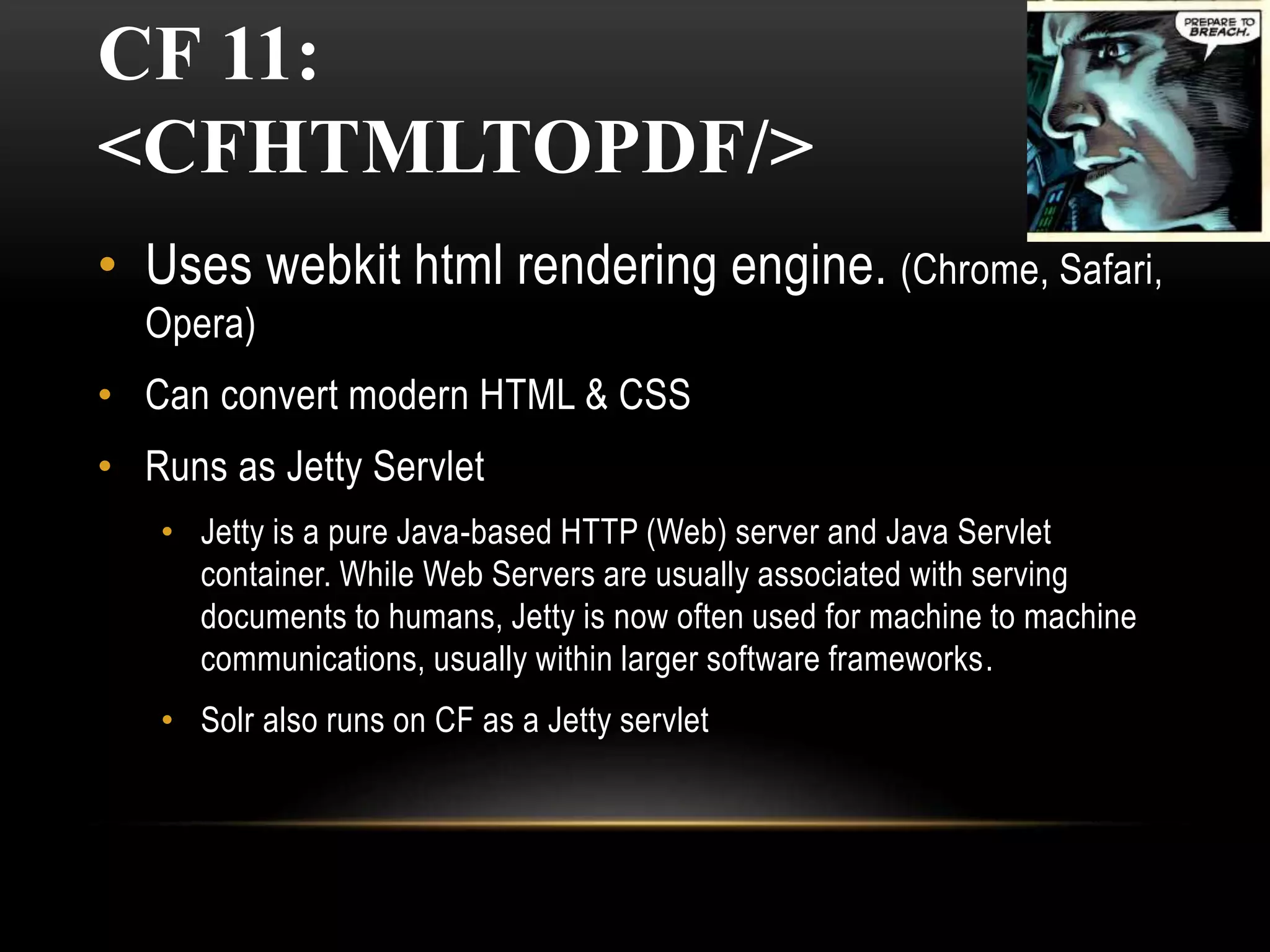 CF 11:
<CFHTMLTOPDF/>
• Uses webkit html rendering engine. (Chrome, Safari,
Opera)
• Can convert modern HTML & CSS
• Runs as Jetty Servlet
• Jetty is a pure Java-based HTTP (Web) server and Java Servlet
container. While Web Servers are usually associated with serving
documents to humans, Jetty is now often used for machine to machine
communications, usually within larger software frameworks.
• Solr also runs on CF as a Jetty servlet
 