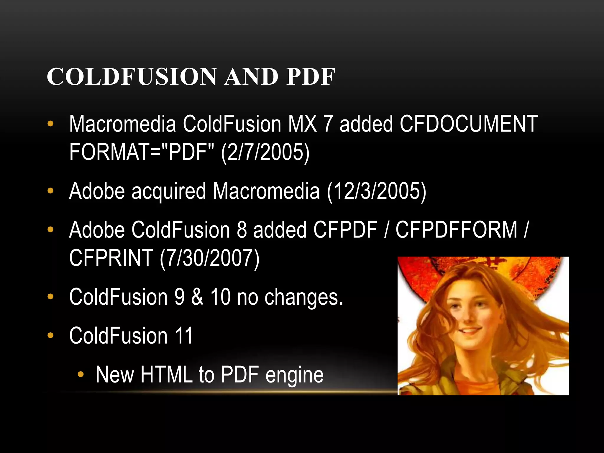 COLDFUSION AND PDF
• Macromedia ColdFusion MX 7 added CFDOCUMENT
FORMAT="PDF" (2/7/2005)
• Adobe acquired Macromedia (12/3/2005)
• Adobe ColdFusion 8 added CFPDF / CFPDFFORM /
CFPRINT (7/30/2007)
• ColdFusion 9 & 10 no changes.
• ColdFusion 11
• New HTML to PDF engine
 