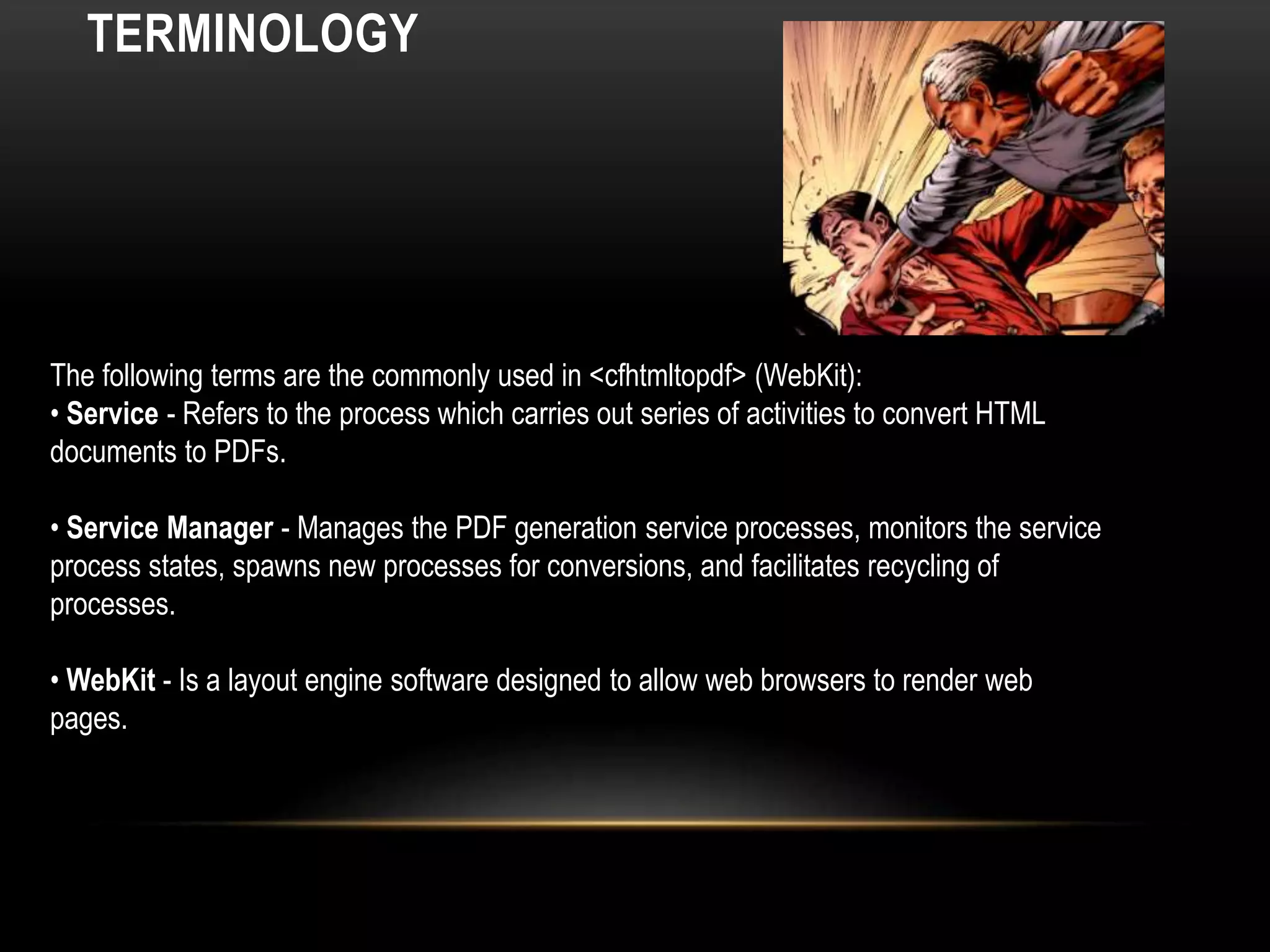 TERMINOLOGY
The following terms are the commonly used in <cfhtmltopdf> (WebKit):
• Service - Refers to the process which carries out series of activities to convert HTML
documents to PDFs.
• Service Manager - Manages the PDF generation service processes, monitors the service
process states, spawns new processes for conversions, and facilitates recycling of
processes.
• WebKit - Is a layout engine software designed to allow web browsers to render web
pages.
 