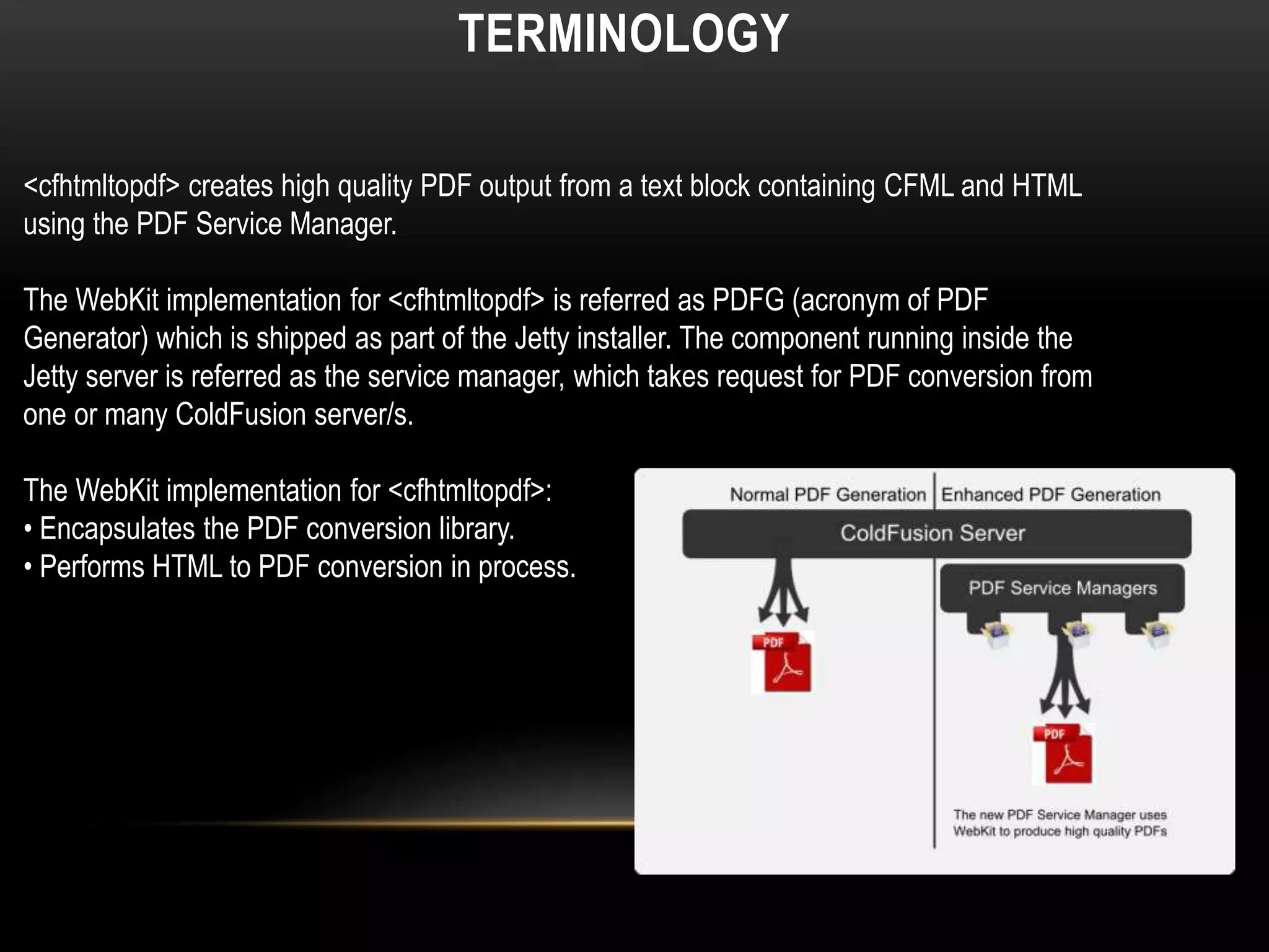 TERMINOLOGY
<cfhtmltopdf> creates high quality PDF output from a text block containing CFML and HTML
using the PDF Service Manager.
The WebKit implementation for <cfhtmltopdf> is referred as PDFG (acronym of PDF
Generator) which is shipped as part of the Jetty installer. The component running inside the
Jetty server is referred as the service manager, which takes request for PDF conversion from
one or many ColdFusion server/s.
The WebKit implementation for <cfhtmltopdf>:
• Encapsulates the PDF conversion library.
• Performs HTML to PDF conversion in process.
 