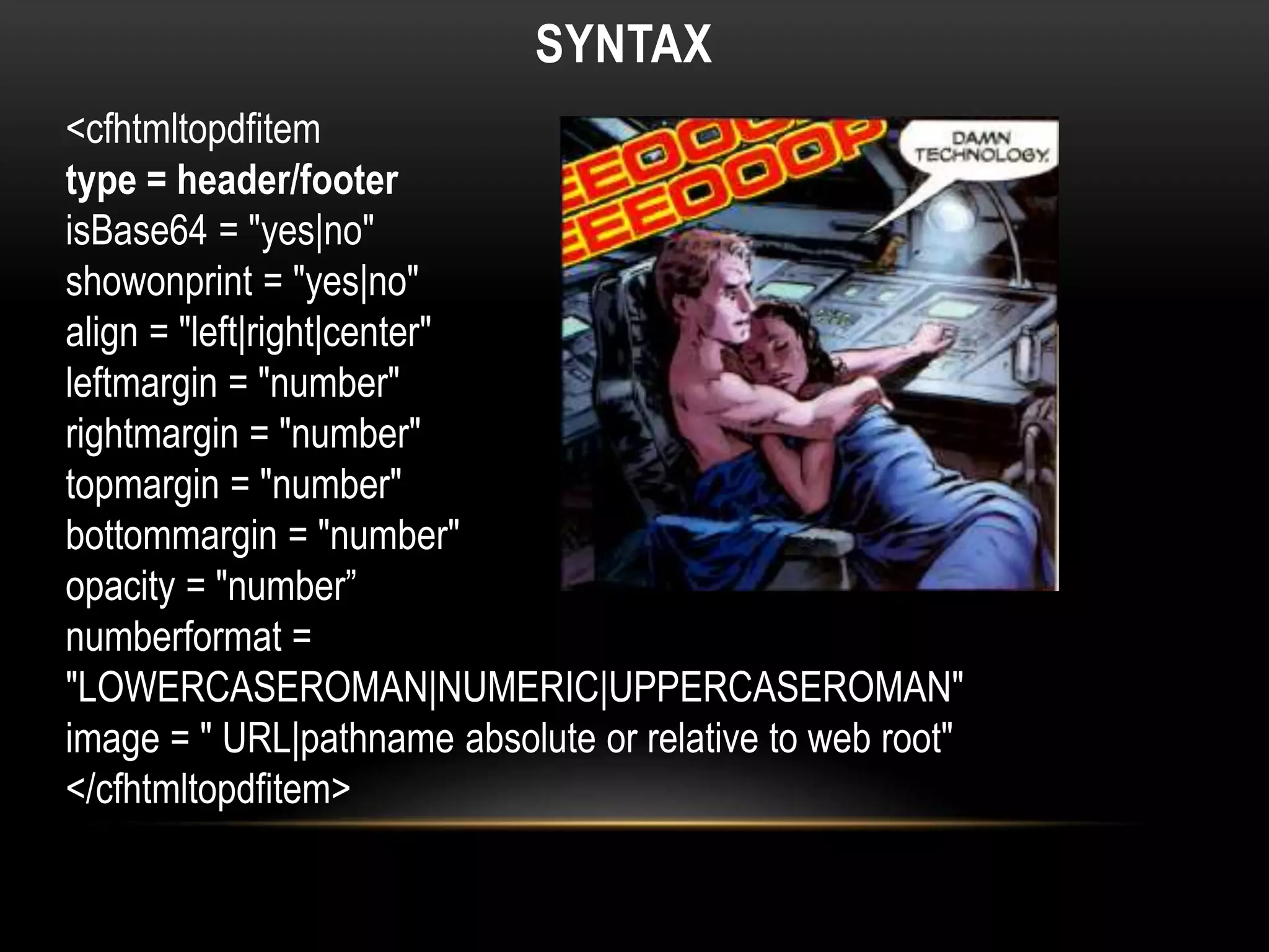 SYNTAX
<cfhtmltopdfitem
type = header/footer
isBase64 = "yes|no"
showonprint = "yes|no"
align = "left|right|center"
leftmargin = "number"
rightmargin = "number"
topmargin = "number"
bottommargin = "number"
opacity = "number”
numberformat =
"LOWERCASEROMAN|NUMERIC|UPPERCASEROMAN"
image = " URL|pathname absolute or relative to web root"
</cfhtmltopdfitem>
 