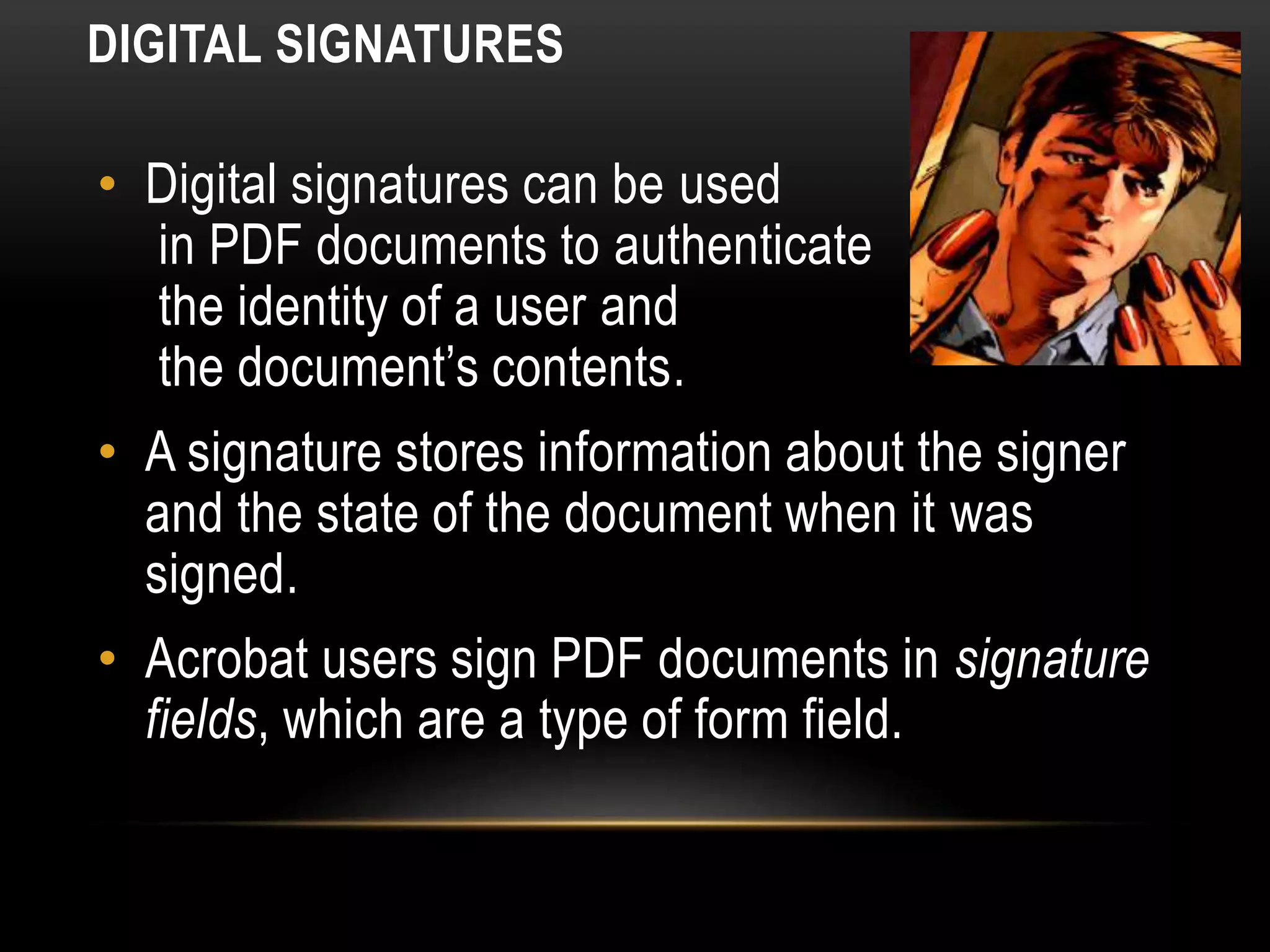 DIGITAL SIGNATURES
• Digital signatures can be used
in PDF documents to authenticate
the identity of a user and
the document’s contents.
• A signature stores information about the signer
and the state of the document when it was
signed.
• Acrobat users sign PDF documents in signature
fields, which are a type of form field.
 