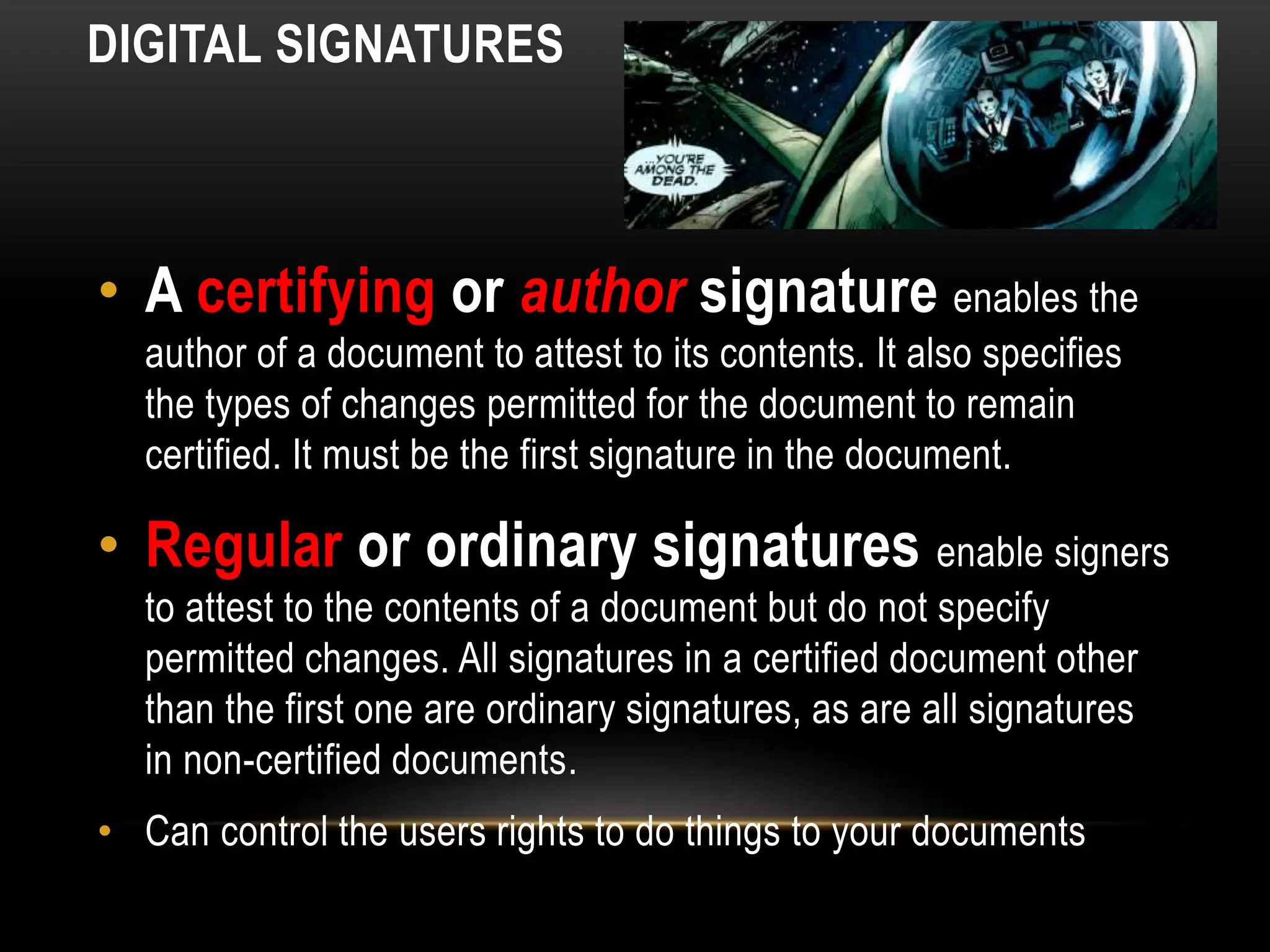 DIGITAL SIGNATURES
• A certifying or author signature enables the
author of a document to attest to its contents. It also specifies
the types of changes permitted for the document to remain
certified. It must be the first signature in the document.
• Regular or ordinary signatures enable signers
to attest to the contents of a document but do not specify
permitted changes. All signatures in a certified document other
than the first one are ordinary signatures, as are all signatures
in non-certified documents.
• Can control the users rights to do things to your documents
 