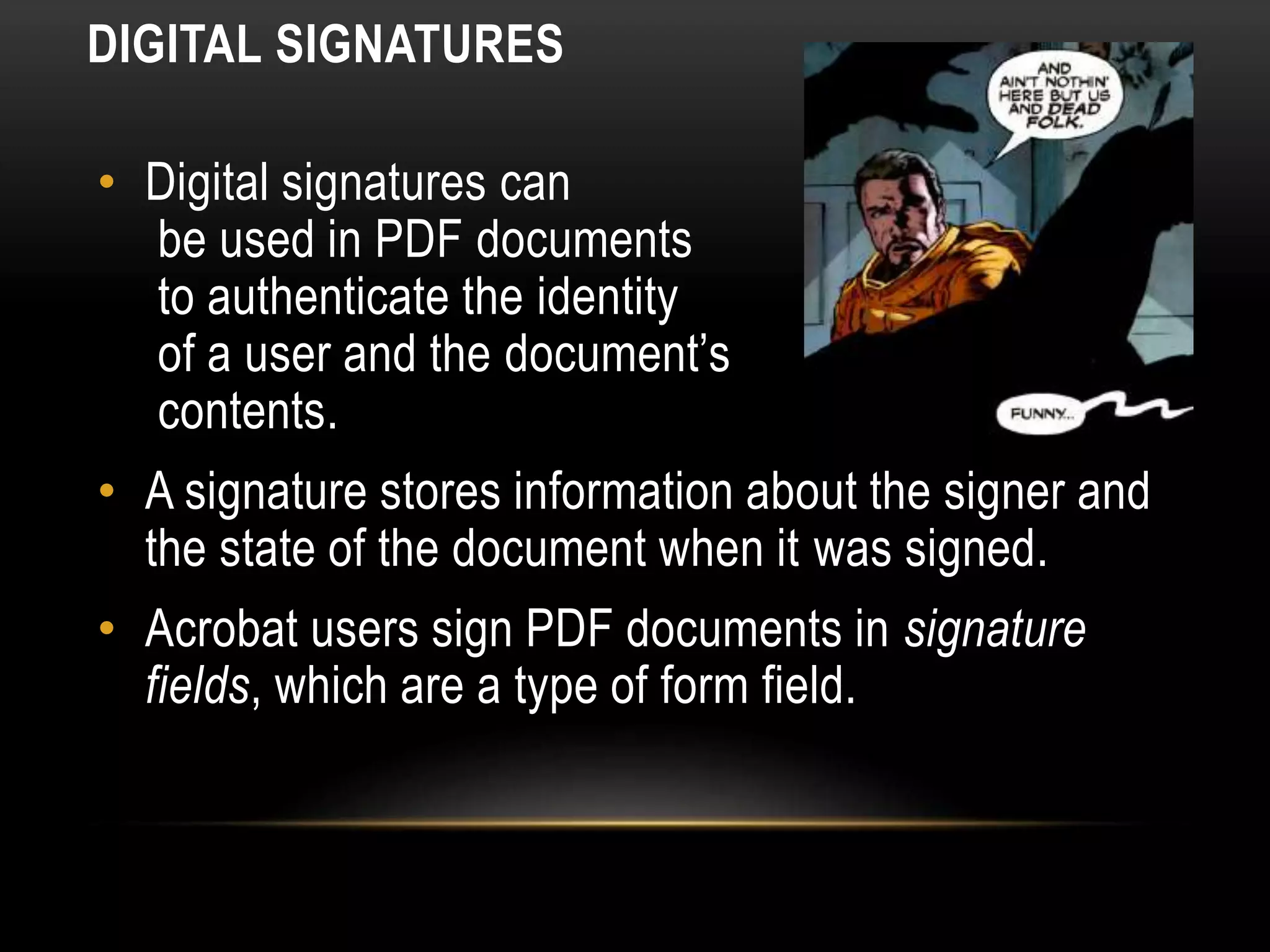 DIGITAL SIGNATURES
• Digital signatures can
be used in PDF documents
to authenticate the identity
of a user and the document’s
contents.
• A signature stores information about the signer and
the state of the document when it was signed.
• Acrobat users sign PDF documents in signature
fields, which are a type of form field.
 