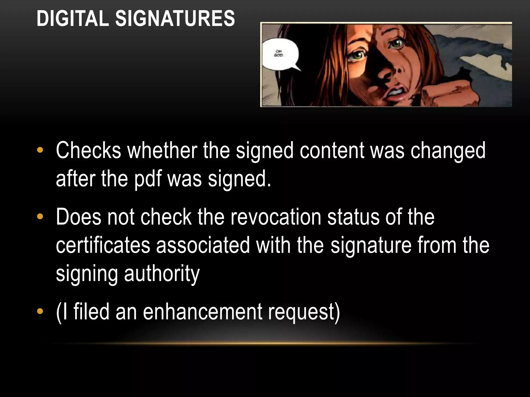DIGITAL SIGNATURES
• Checks whether the signed content was changed
after the pdf was signed.
• Does not check the revocation status of the
certificates associated with the signature from the
signing authority
• (I filed an enhancement request)
 