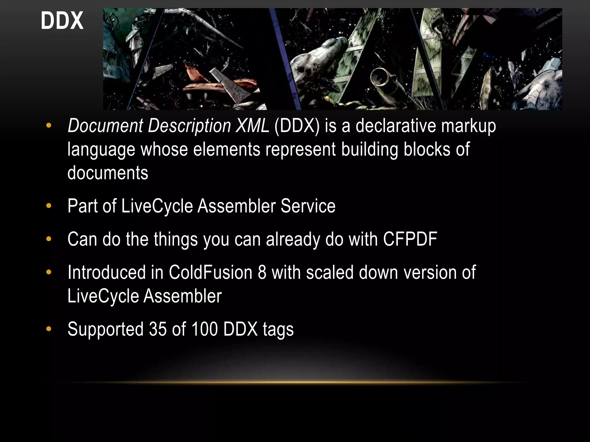 DDX
• Document Description XML (DDX) is a declarative markup
language whose elements represent building blocks of
documents
• Part of LiveCycle Assembler Service
• Can do the things you can already do with CFPDF
• Introduced in ColdFusion 8 with scaled down version of
LiveCycle Assembler
• Supported 35 of 100 DDX tags
 
