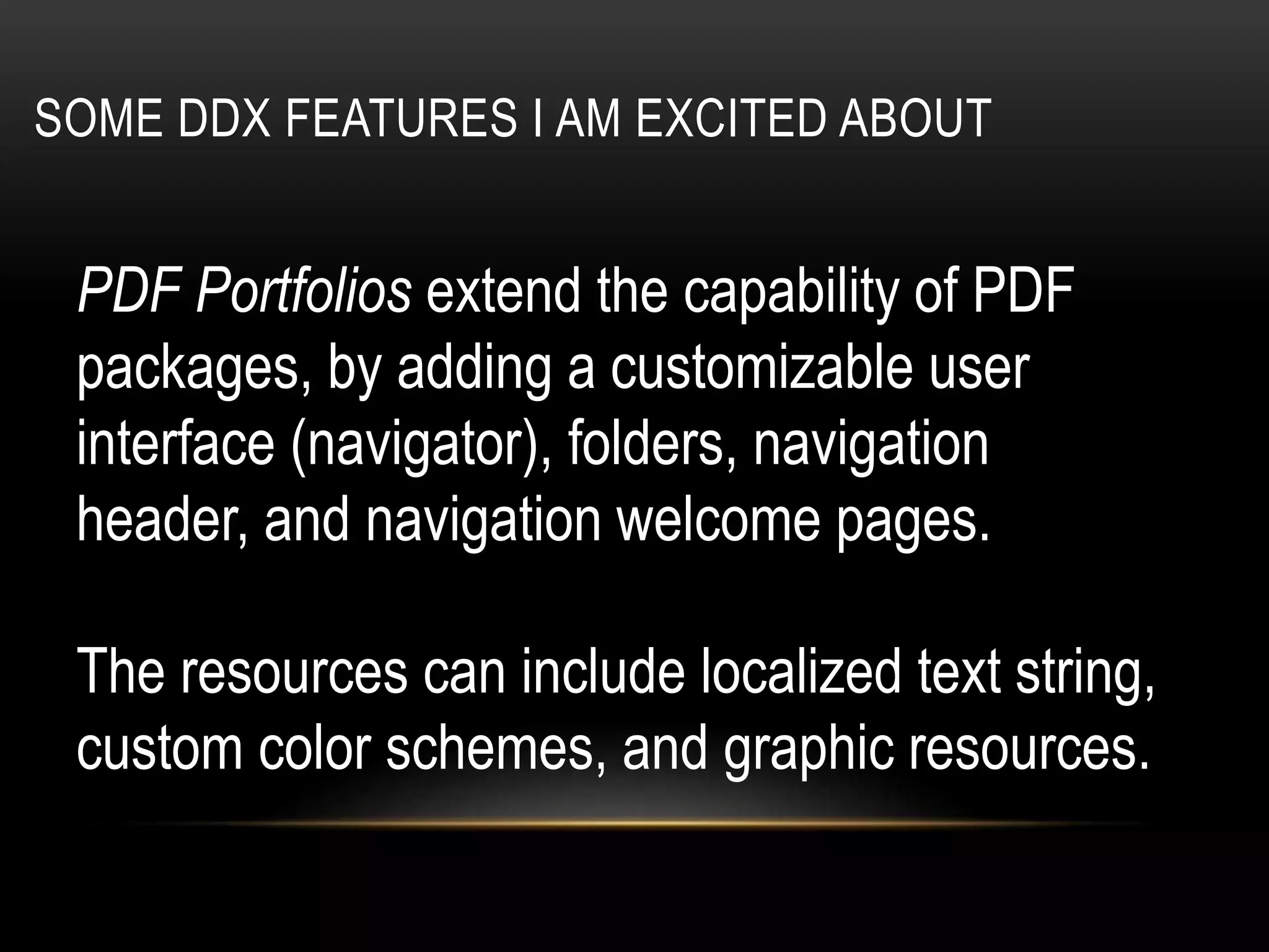 SOME DDX FEATURES I AM EXCITED ABOUT
PDF Portfolios extend the capability of PDF
packages, by adding a customizable user
interface (navigator), folders, navigation
header, and navigation welcome pages.
The resources can include localized text string,
custom color schemes, and graphic resources.
 