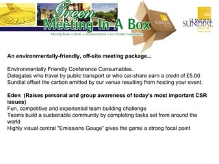 An environmentally-friendly, off-site meeting package... Environmentally Friendly Conference Consumables.  Delegates who travel by public transport or who car-share earn a credit of £5.00 Sundial offset the carbon emitted by our venue resulting from hosting your event. Eden  (Raises personal and group awareness of today's most important CSR issues) Fun, competitive and experiential team building challenge  Teams build a sustainable community by completing tasks set from around the world  Highly visual central "Emissions Gauge“ gives the game a strong focal point  
