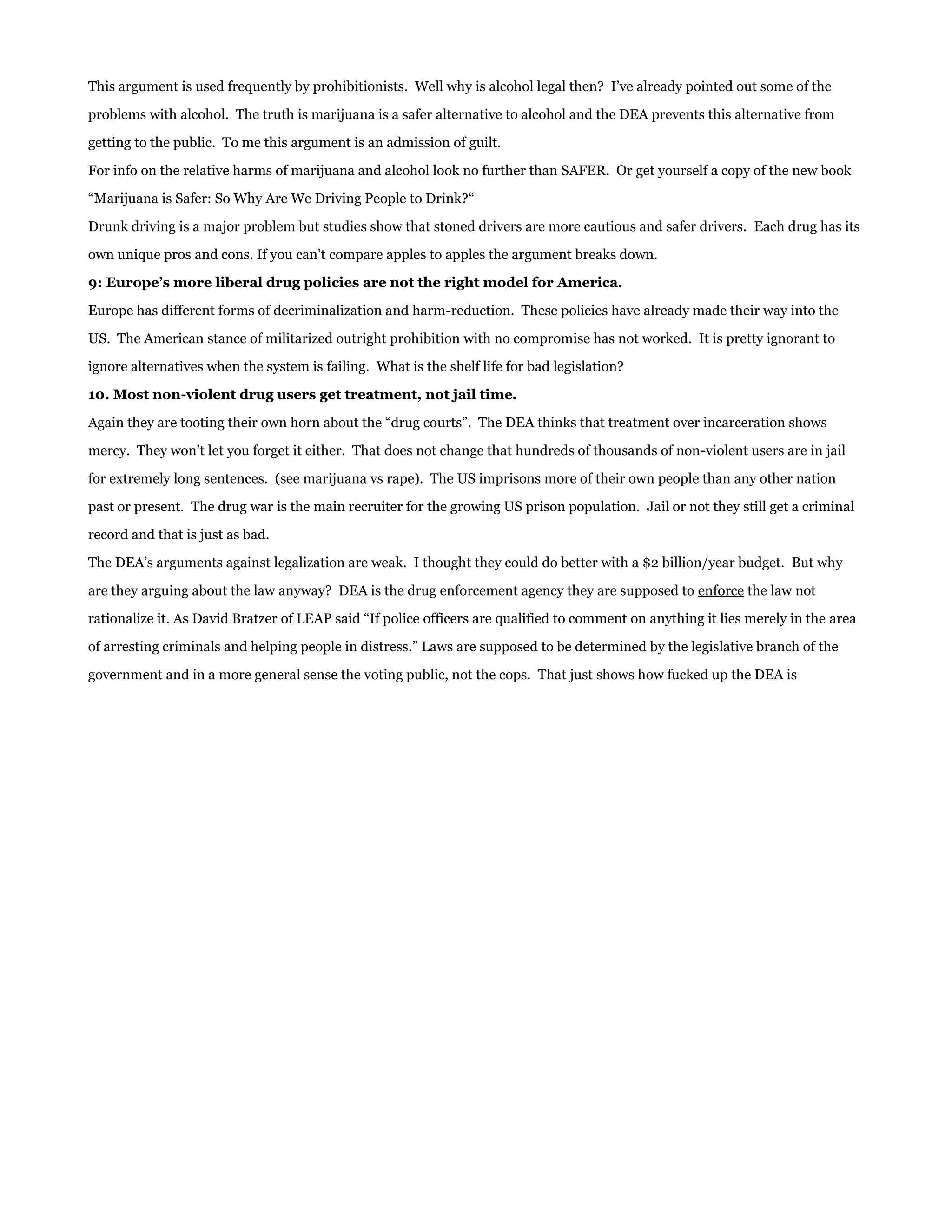 This argument is used frequently by prohibitionists. Well why is alcohol legal then? I’ve already pointed out some of the

problems with alcohol. The truth is marijuana is a safer alternative to alcohol and the DEA prevents this alternative from

getting to the public. To me this argument is an admission of guilt.

For info on the relative harms of marijuana and alcohol look no further than SAFER. Or get yourself a copy of the new book

“Marijuana is Safer: So Why Are We Driving People to Drink?“

Drunk driving is a major problem but studies show that stoned drivers are more cautious and safer drivers. Each drug has its

own unique pros and cons. If you can’t compare apples to apples the argument breaks down.

9: Europe’s more liberal drug policies are not the right model for America.

Europe has different forms of decriminalization and harm-reduction. These policies have already made their way into the

US. The American stance of militarized outright prohibition with no compromise has not worked. It is pretty ignorant to

ignore alternatives when the system is failing. What is the shelf life for bad legislation?

10. Most non-violent drug users get treatment, not jail time.

Again they are tooting their own horn about the “drug courts”. The DEA thinks that treatment over incarceration shows

mercy. They won’t let you forget it either. That does not change that hundreds of thousands of non-violent users are in jail

for extremely long sentences. (see marijuana vs rape). The US imprisons more of their own people than any other nation

past or present. The drug war is the main recruiter for the growing US prison population. Jail or not they still get a criminal

record and that is just as bad.

The DEA’s arguments against legalization are weak. I thought they could do better with a $2 billion/year budget. But why

are they arguing about the law anyway? DEA is the drug enforcement agency they are supposed to enforce the law not

rationalize it. As David Bratzer of LEAP said “If police officers are qualified to comment on anything it lies merely in the area

of arresting criminals and helping people in distress.” Laws are supposed to be determined by the legislative branch of the

government and in a more general sense the voting public, not the cops. That just shows how fucked up the DEA is
 