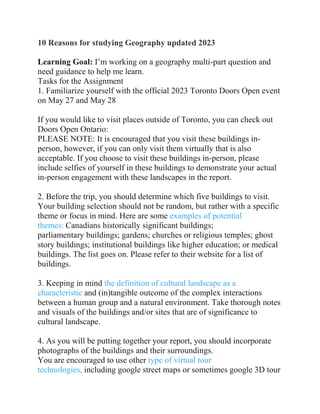 10 Reasons for studying Geography updated 2023
Learning Goal: I’m working on a geography multi-part question and
need guidance to help me learn.
Tasks for the Assignment
1. Familiarize yourself with the official 2023 Toronto Doors Open event
on May 27 and May 28
If you would like to visit places outside of Toronto, you can check out
Doors Open Ontario:
PLEASE NOTE: It is encouraged that you visit these buildings in-
person, however, if you can only visit them virtually that is also
acceptable. If you choose to visit these buildings in-person, please
include selfies of yourself in these buildings to demonstrate your actual
in-person engagement with these landscapes in the report.
2. Before the trip, you should determine which five buildings to visit.
Your building selection should not be random, but rather with a specific
theme or focus in mind. Here are some examples of potential
themes: Canadians historically significant buildings;
parliamentary buildings; gardens; churches or religious temples; ghost
story buildings; institutional buildings like higher education; or medical
buildings. The list goes on. Please refer to their website for a list of
buildings.
3. Keeping in mind the definition of cultural landscape as a
characteristic and (in)tangible outcome of the complex interactions
between a human group and a natural environment. Take thorough notes
and visuals of the buildings and/or sites that are of significance to
cultural landscape.
4. As you will be putting together your report, you should incorporate
photographs of the buildings and their surroundings.
You are encouraged to use other type of virtual tour
technologies, including google street maps or sometimes google 3D tour
 