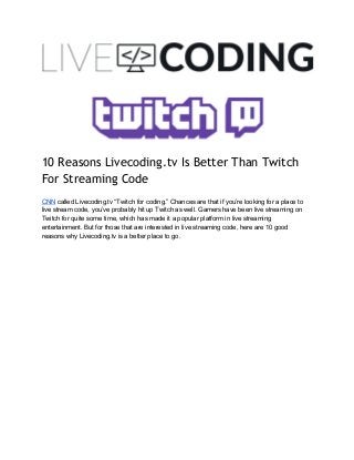 10 Reasons Livecoding.tv Is Better Than Twitch
For Streaming Code
  
CNN​ called Livecoding.tv “Twitch for coding.” Chances are that if you’re looking for a place to 
live stream code, you’ve probably hit up Twitch as well. Gamers have been live streaming on 
Twitch for quite some time, which has made it a popular platform in live streaming 
entertainment. But for those that are interested in live streaming code, here are 10 good 
reasons why Livecoding.tv is a better place to go. 
 
 