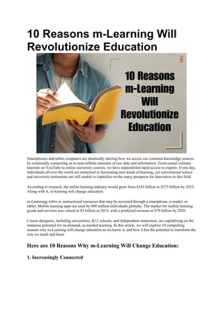 10 Reasons m-Learning Will
Revolutionize Education
Smartphones and tablet computers are drastically altering how we access our common knowledge sources
by continually connecting us to near-infinite amounts of raw data and information. From casual culinary
tutorials on YouTube to online university courses, we have unparalleled rapid access to experts. Every day,
individuals all over the world are immersed in fascinating new kinds of learning, yet conventional school
and university institutions are still unable to capitalize on the many prospects for innovation in this field.
According to research, the online learning industry would grow from $165 billion to $275 billion by 2022.
Along with it, m-learning will change education.
m-Learningg refers to instructional resources that may be accessed through a smartphone, e-reader, or
tablet. Mobile learning apps are used by 600 million individuals globally. The market for mobile learning
goods and services was valued at $5 billion in 2014, with a predicted increase to $70 billion by 2020.
Course designers, including universities, K12 schools, and independent instructors, are capitalizing on the
immense potential for on-demand, as-needed learning. In this article, we will explore 10 compelling
reasons why m-Learning will change education as we know it, and how it has the potential to transform the
way we teach and learn.
Here are 10 Reasons Why m-Learning Will Change Education:
1. Increasingly Connected
 