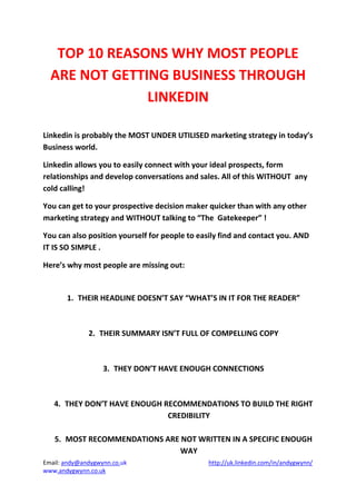 Email: andy@andygwynn.co.uk http://uk.linkedin.com/in/andygwynn/
www.andygwynn.co.uk
TOP 10 REASONS WHY MOST PEOPLE
ARE NOT GETTING BUSINESS THROUGH
LINKEDIN
Linkedin is probably the MOST UNDER UTILISED marketing strategy in today’s
Business world.
Linkedin allows you to easily connect with your ideal prospects, form
relationships and develop conversations and sales. All of this WITHOUT any
cold calling!
You can get to your prospective decision maker quicker than with any other
marketing strategy and WITHOUT talking to “The Gatekeeper” !
You can also position yourself for people to easily find and contact you. AND
IT IS SO SIMPLE .
Here’s why most people are missing out:
1. THEIR HEADLINE DOESN’T SAY “WHAT’S IN IT FOR THE READER”
2. THEIR SUMMARY ISN’T FULL OF COMPELLING COPY
3. THEY DON’T HAVE ENOUGH CONNECTIONS
4. THEY DON’T HAVE ENOUGH RECOMMENDATIONS TO BUILD THE RIGHT
CREDIBILITY
5. MOST RECOMMENDATIONS ARE NOT WRITTEN IN A SPECIFIC ENOUGH
WAY
 