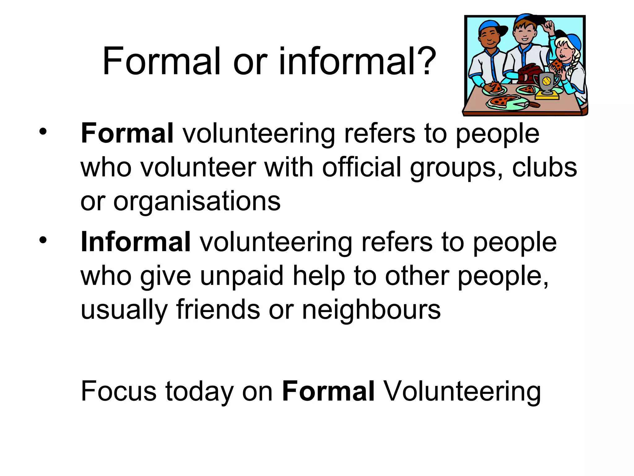 Formal or informal?
•   Formal volunteering refers to people
    who volunteer with official groups, clubs
    or organisations
•   Informal volunteering refers to people
    who give unpaid help to other people,
    usually friends or neighbours

    Focus today on Formal Volunteering
 