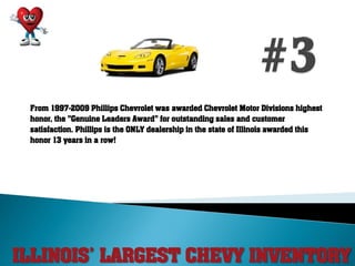 ILLINOIS’ LARGEST CHEVY INVENTORY
From 1997-2009 Phillips Chevrolet was awarded Chevrolet Motor Divisions highest
honor, the "Genuine Leaders Award" for outstanding sales and customer
satisfaction. Phillips is the ONLY dealership in the state of Illinois awarded this
honor 13 years in a row!
 