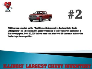 ILLINOIS’ LARGEST CHEVY INVENTORY
Phillips was selected as the "Best Domestic Automotive Dealership in South
Chicagoland" for 12 consecutive years by readers of the Southtown Economist &
Star newspapers. Over 50,000 ballots were cast with over 50 domestic automotive
dealerships in competition.
 