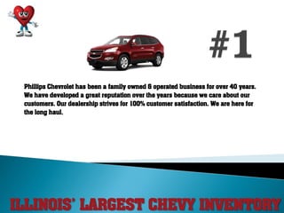 ILLINOIS’ LARGEST CHEVY INVENTORY
Phillips Chevrolet has been a family owned & operated business for over 40 years.
We have developed a great reputation over the years because we care about our
customers. Our dealership strives for 100% customer satisfaction. We are here for
the long haul.
 