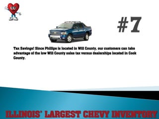 ILLINOIS’ LARGEST CHEVY INVENTORY
Tax Savings! Since Phillips is located in Will County, our customers can take
advantage of the low Will County sales tax versus dealerships located in Cook
County.
 