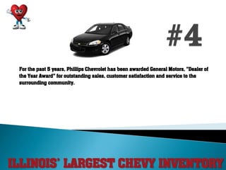 ILLINOIS’ LARGEST CHEVY INVENTORY
For the past 5 years, Phillips Chevrolet has been awarded General Motors, "Dealer of
the Year Award" for outstanding sales, customer satisfaction and service to the
surrounding community.
 