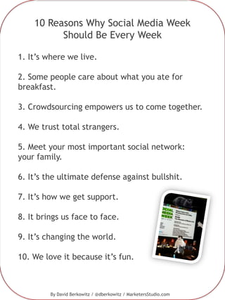 10 Reasons Why Social Media Week Should Be Every Week 1. It’s where we live. 2. Some people care about what you ate for breakfast. 3. Crowdsourcing empowers us to come together. 4. We trust total strangers. 5. Meet your most important social network: your family. 6. It’s the ultimate defense against bullshit. 7. It’s how we get support. 8. It brings us face to face. 9. It’s changing the world. 10. We love it because it’s fun.   By David Berkowitz / @dberkowitz / MarketersStudio.com 