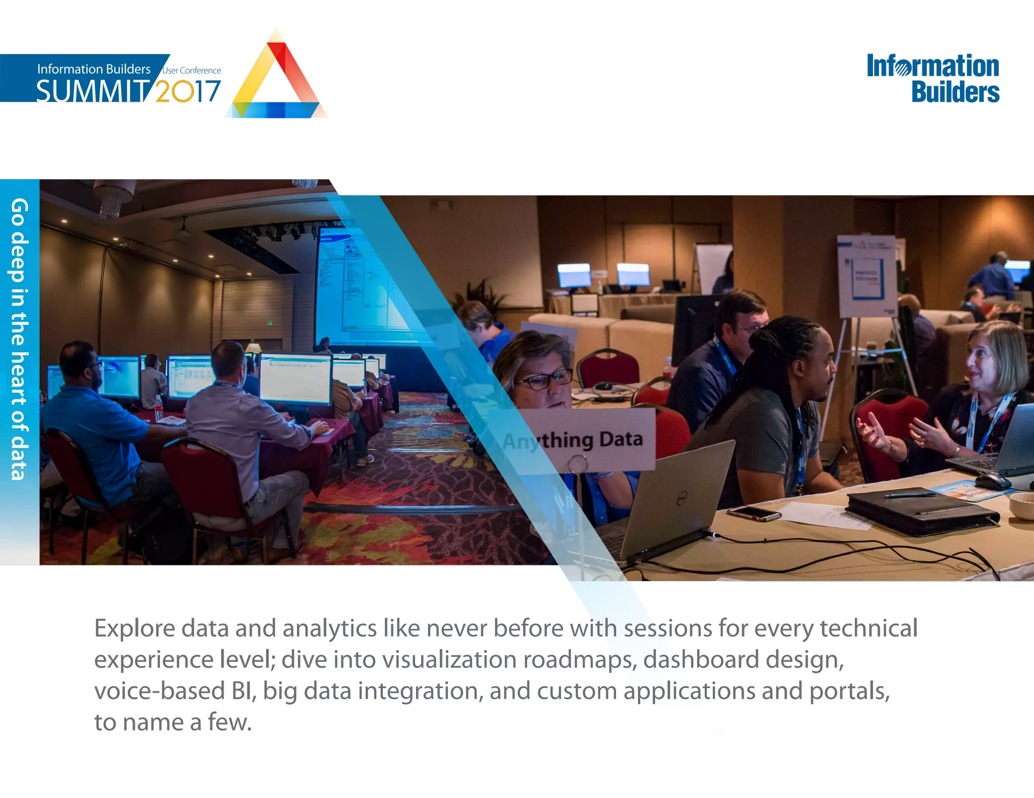 Explore data and analytics like never before with sessions for every technical
experience level; dive into visualization roadmaps, dashboard design,
voice-based BI, big data integration, and custom applications and portals,
to name a few.
Godeepintheheartofdata