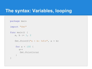 The syntax: Variables, looping
package main
import "fmt"
func main() {
a, b := 1, 2
fmt.Printf("a + b: %dn", a + b)
for a ...