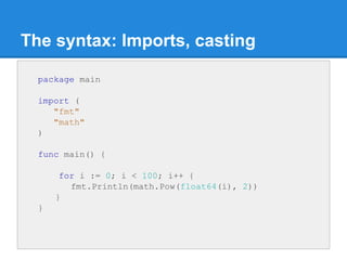 The syntax: Imports, casting
package main
import (
"fmt"
"math"
)
func main() {
for i := 0; i < 100; i++ {
fmt.Println(mat...