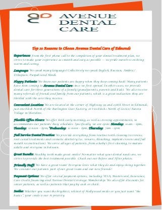 Top 10 Reasons to Choose Avenue Dental Care of Edmonds
Experience: From the first phone call to the completion of your dental treatment plan, we
strive to make your experience as smooth and easy as possible — we pride ourselves on being
warm and caring.
Language: We speak many languages! Collectively we speak English, Russian, Amhric/
Ethiopian, Punjabi and Hindi.
Happy Patients: We know our patients are happy when they keep coming back! Many patients
have been coming to Avenue Dental Care since we first opened. In other cases, we provide
dental care for three generations of a family (grandparents, parents and kids). We also receive
many referrals of friends and family from our patients, which is a great indication they are
thrilled with the care they receive.
Convenient Location: We are located at the corner of Highway 99 and 238th Street in Edmonds,
just one block North of the Burlington Coat Factory, or two blocks North of Costco/Aurora
Village in Shoreline.
Flexible Office Hours: We offer both early morning, as well as evening appointments, to
accommodate our patients’ busy schedules. Specifically, we are open: Monday: 10am – 6pm,
Tuesday: 12 noon – 8pm, Wednesday: 12 noon – 8pm, Thursday: 7am – 2pm
Full Service Dental Practice: We provide everything from routine teeth cleaning to crowns,
root canal treatments and cosmetic dentistry (i.e. veneers, bleaching, implant crowns and full
mouth reconstruction). We serve all ages of patients, from a baby’s first cleaning, to mature
adults and everyone in between.
Great Results: Healthy teeth make great smiles! No matter what your dental needs are, we
strive to provide the best treatment possible. Check out our Before and After photos.
Friendly Staff: We have a great team! Everyone loves what they do and enjoys being together.
We consider our patients part of our great team and our new friends!
Payment Options: We offer several payment options, including VISA, Mastercard, Insurance,
Care Credit financing and Avenue Dental Coverage Membership. We also offer discounts for
senior patients, as well as patients that pay by cash or check.
Smiles: Whether you want the brightest, whitest of Hollywood smiles or you just want ―the
basics‖, your smile is our #1 priority.
 