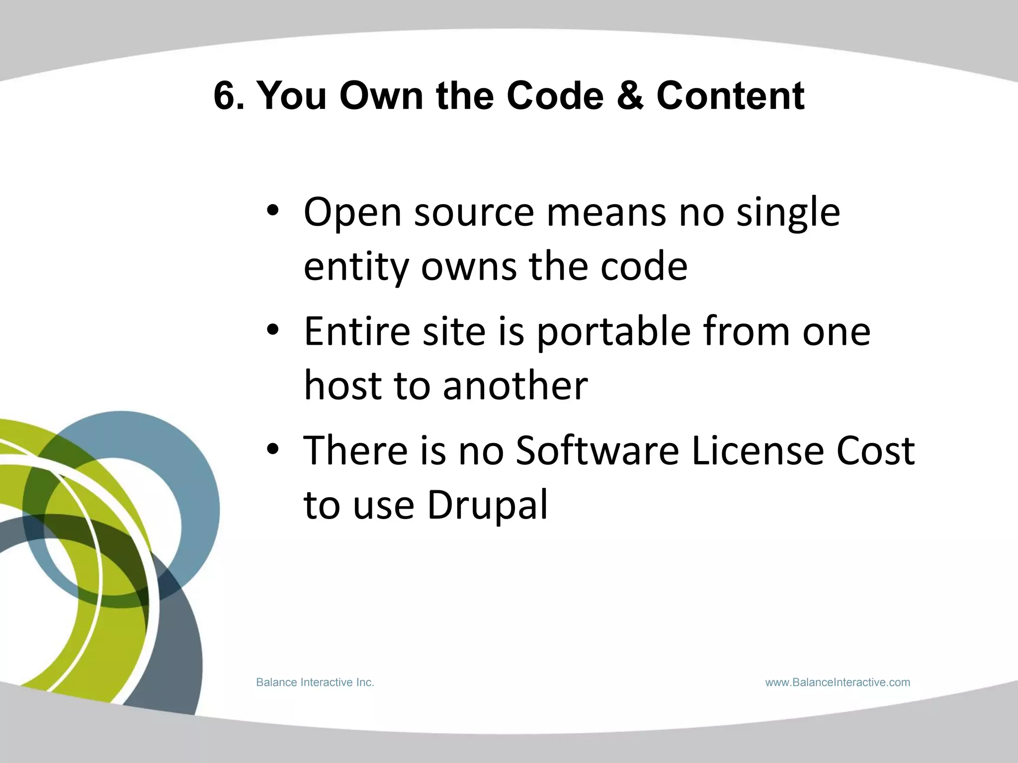 6. You Own the Code & Content

   • Open source means no single
     entity owns the code
   • Entire site is portable from one
     host to another
   • There is no Software License Cost
     to use Drupal


  Balance Interactive Inc.   www.BalanceInteractive.com
 
