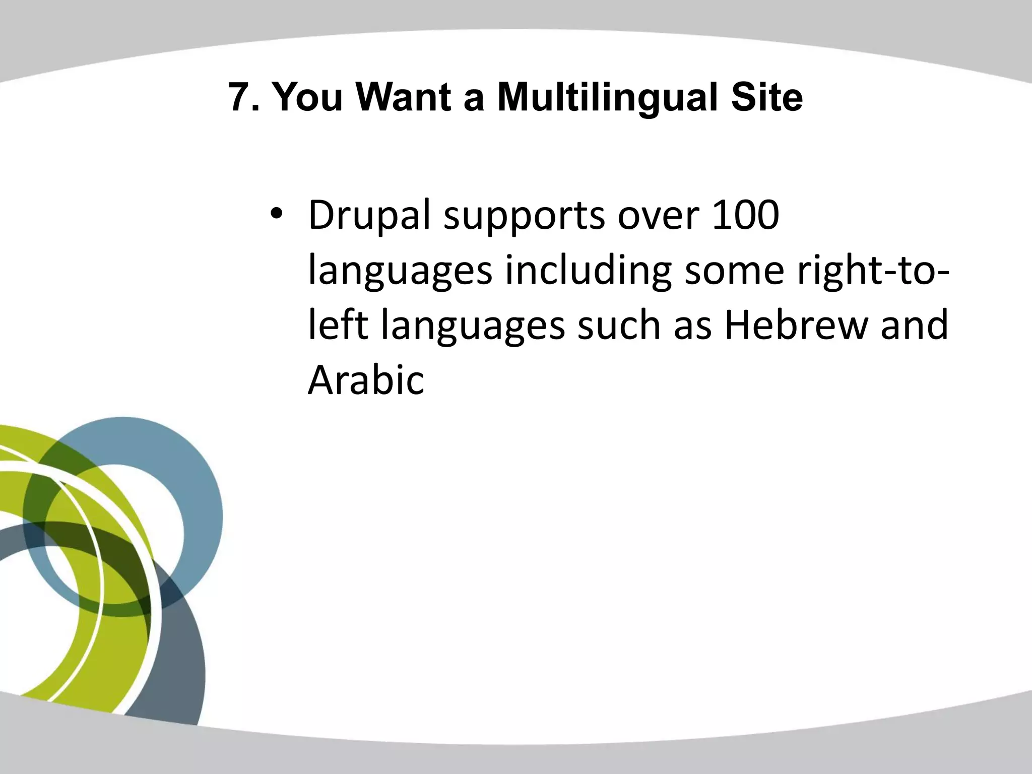 7. You Want a Multilingual Site

  • Drupal supports over 100
    languages including some right-to-
    left languages such as Hebrew and
    Arabic
 
