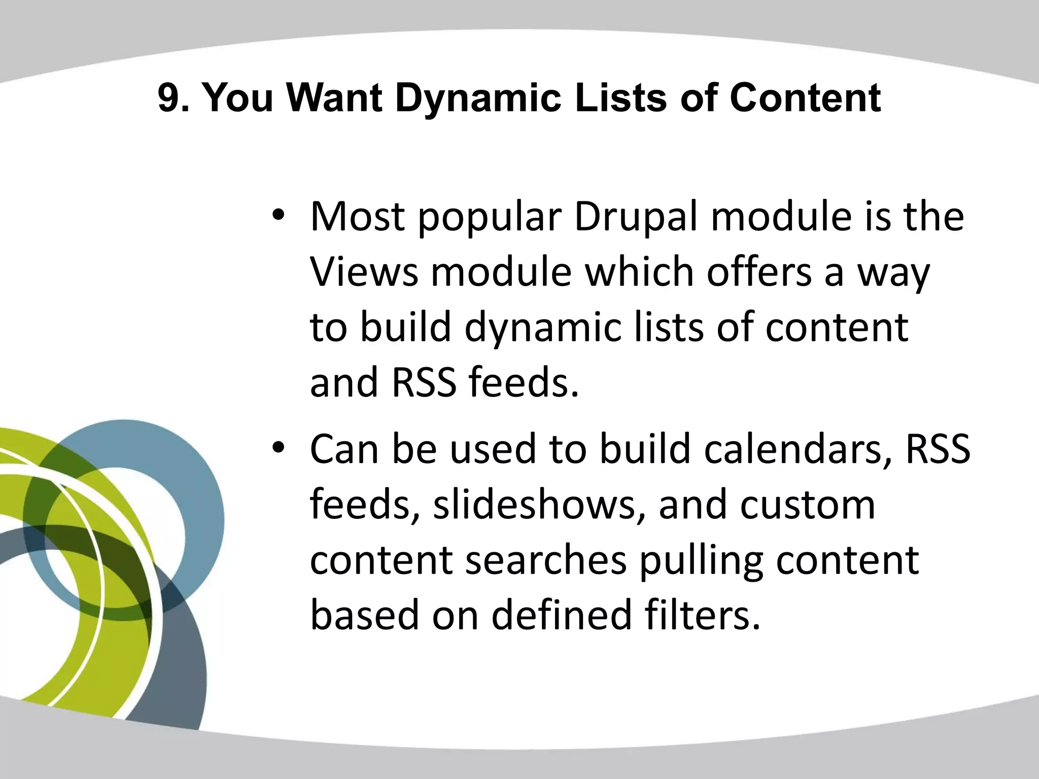 9. You Want Dynamic Lists of Content

     • Most popular Drupal module is the
       Views module which offers a way
       to build dynamic lists of content
       and RSS feeds.
     • Can be used to build calendars, RSS
       feeds, slideshows, and custom
       content searches pulling content
       based on defined filters.
 