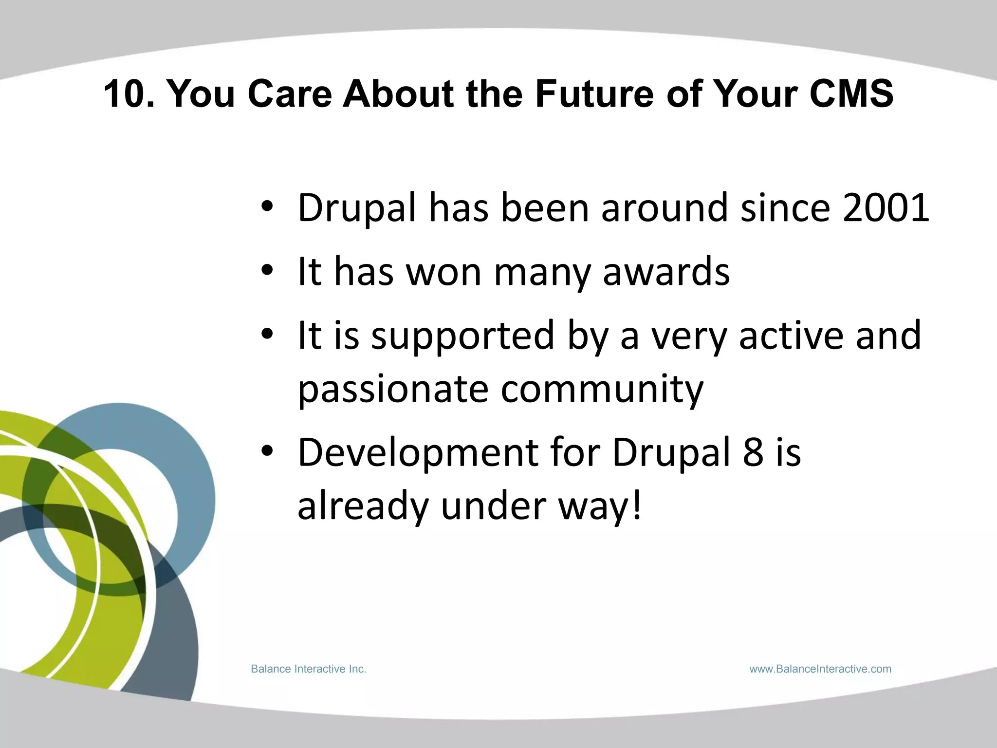 10. You Care About the Future of Your CMS

        • Drupal has been around since 2001
        • It has won many awards
        • It is supported by a very active and
          passionate community
        • Development for Drupal 8 is
          already under way!


       Balance Interactive Inc.    www.BalanceInteractive.com
 