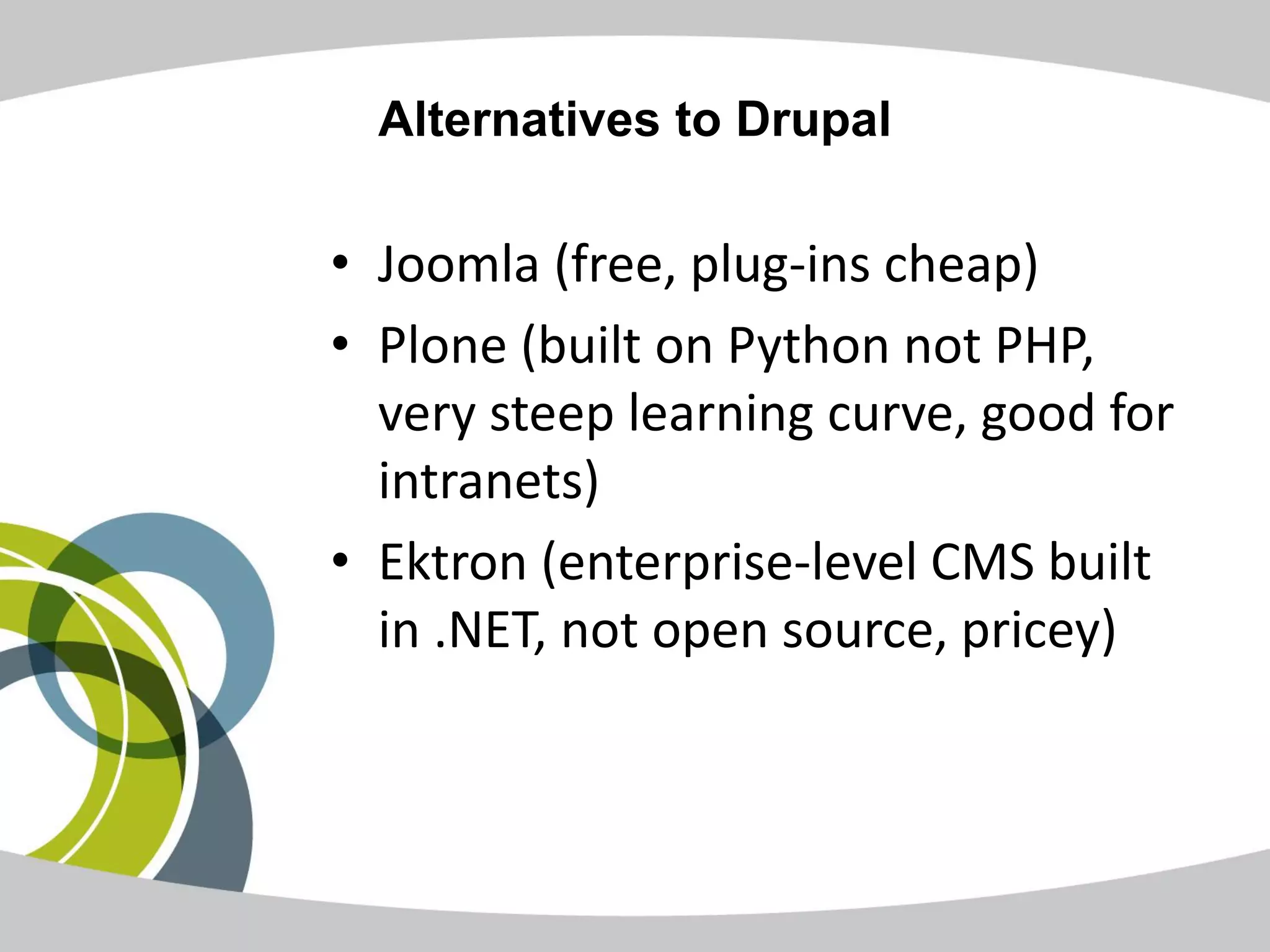 Alternatives to Drupal

• Joomla (free, plug-ins cheap)
• Plone (built on Python not PHP,
  very steep learning curve, good for
  intranets)
• Ektron (enterprise-level CMS built
  in .NET, not open source, pricey)
 