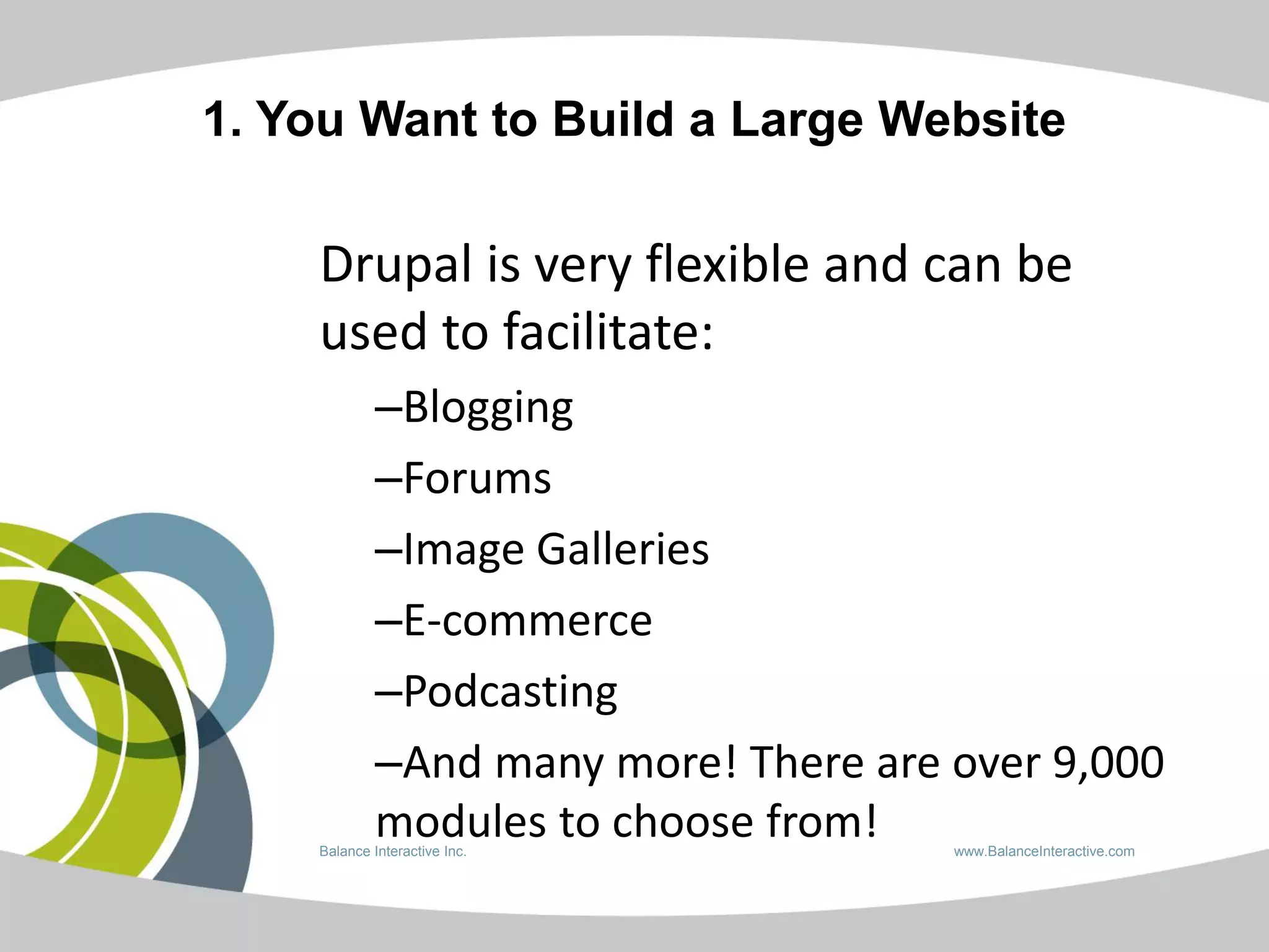 1. You Want to Build a Large Website

    Drupal is very flexible and can be
    used to facilitate:
             –Blogging
             –Forums
             –Image Galleries
             –E-commerce
             –Podcasting
             –And many more! There are over 9,000
             modules to choose from!
    Balance Interactive Inc.           www.BalanceInteractive.com
 